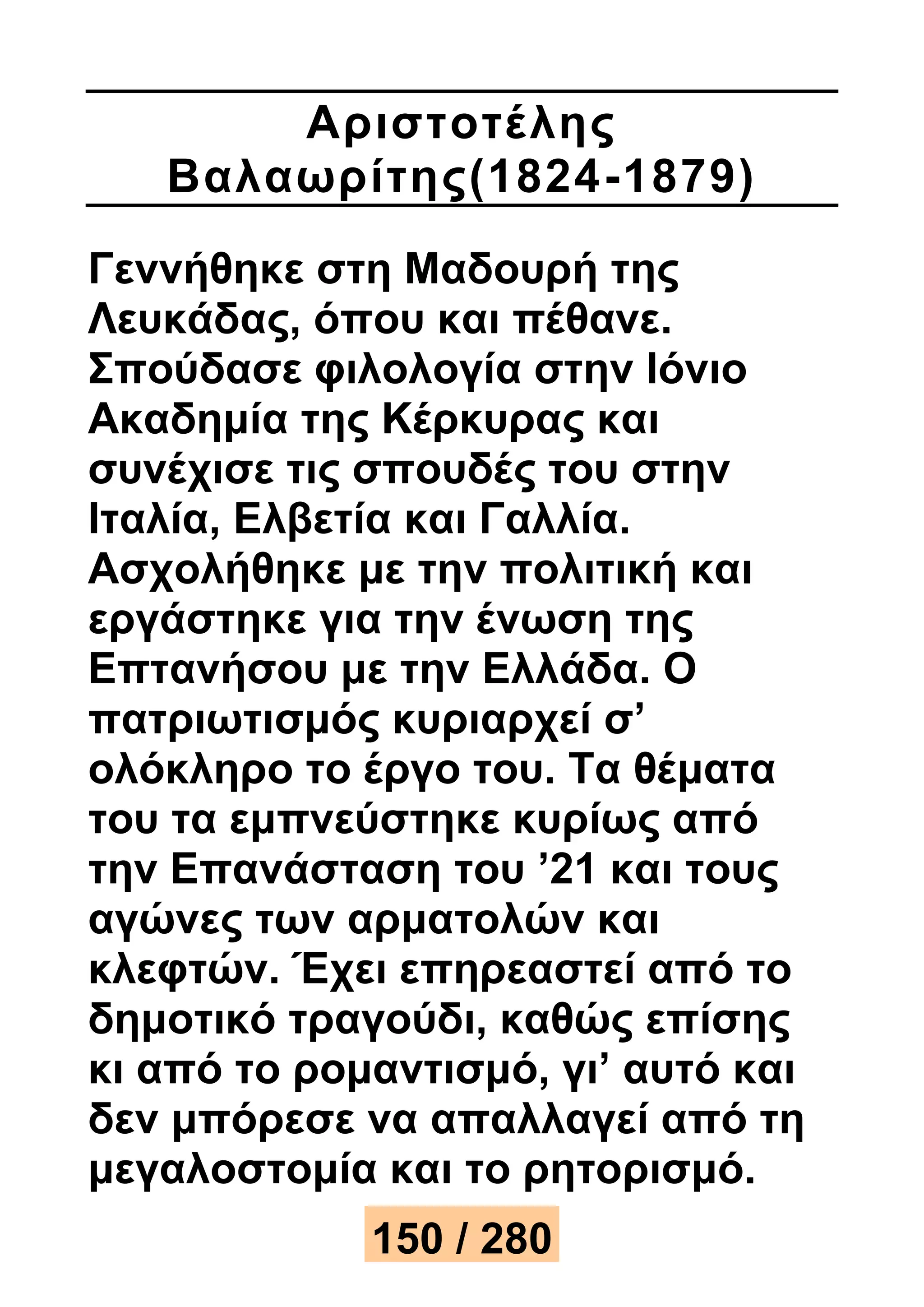 Αριστοτέ λης 
Βαλαωρίτης(1824 -1879) 
Γεννήθηκε στη Μαδουρή της 
Λευκάδας, όπου και πέθανε. 
Σπούδασε φιλολογία στην Ιόνιο 
Ακαδημία της Κέρκυρας και 
συνέχισε τις σπουδές του στην 
Ιταλία, Ελβετία και Γαλλία. 
Ασχολήθηκε με την πολιτική και 
εργάστηκε για την ένωση της 
Επτανήσου με την Ελλάδα. Ο 
πατριωτισμός κυριαρχεί σ’ 
ολόκληρο το έργο του. Τα θέματα 
του τα εμπνεύστηκε κυρίως από 
την Επανάσταση του ’21 και τους 
αγώνες των αρματολών και 
κλεφτών. Έχει επηρεαστεί από το 
δημοτικό τραγούδι, καθώς επίσης 
κι από το ρομαντισμό, γι’ αυτό και 
δεν μπόρεσε να απαλλαγεί από τη 
μεγαλοστομία και το ρητορισμό. 
150 / 280 
 