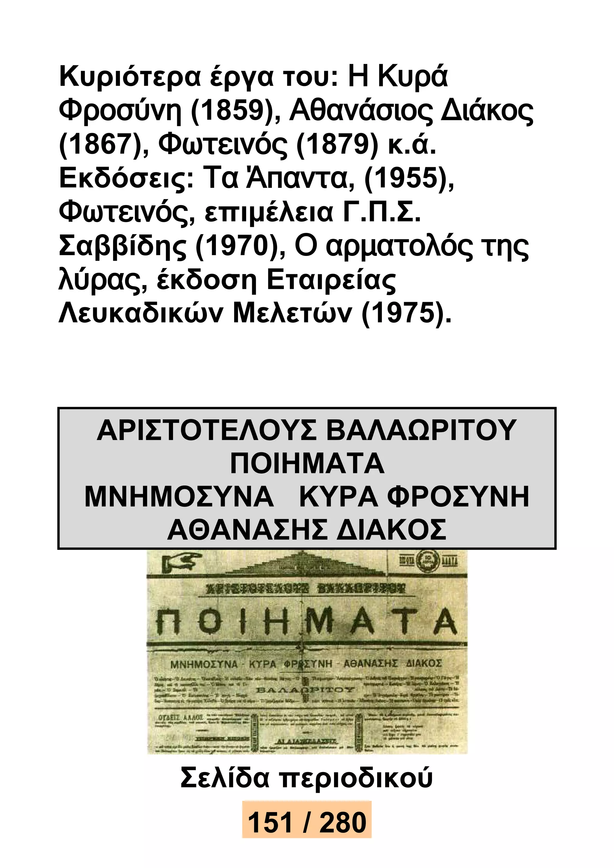 Κυριότερα έργα του: Η Κυρά 
Φροσύνη (1859), Αθανάσιος Διάκος 
(1867), Φωτεινός (1879) κ.ά. 
Εκδόσεις: Τα Άπαντα, (1955), 
Φωτεινός, επιμέλεια Γ.Π.Σ. 
Σαββίδης (1970), Ο αρματολός της 
λύρας, έκδοση Εταιρείας 
Λευκαδικών Μελετών (1975). 
ΑΡΙΣΤΟΤΕΛΟΥΣ ΒΑΛΑΩΡΙΤΟΥ 
ΠΟΙΗΜΑΤΑ 
ΜΝΗΜΟΣΥΝΑ ΚΥΡΑ ΦΡΟΣΥΝΗ 
ΑΘΑΝΑΣΗΣ ΔΙΑΚΟΣ 
Σελίδα περιοδικού 
15112 / 25830 
 