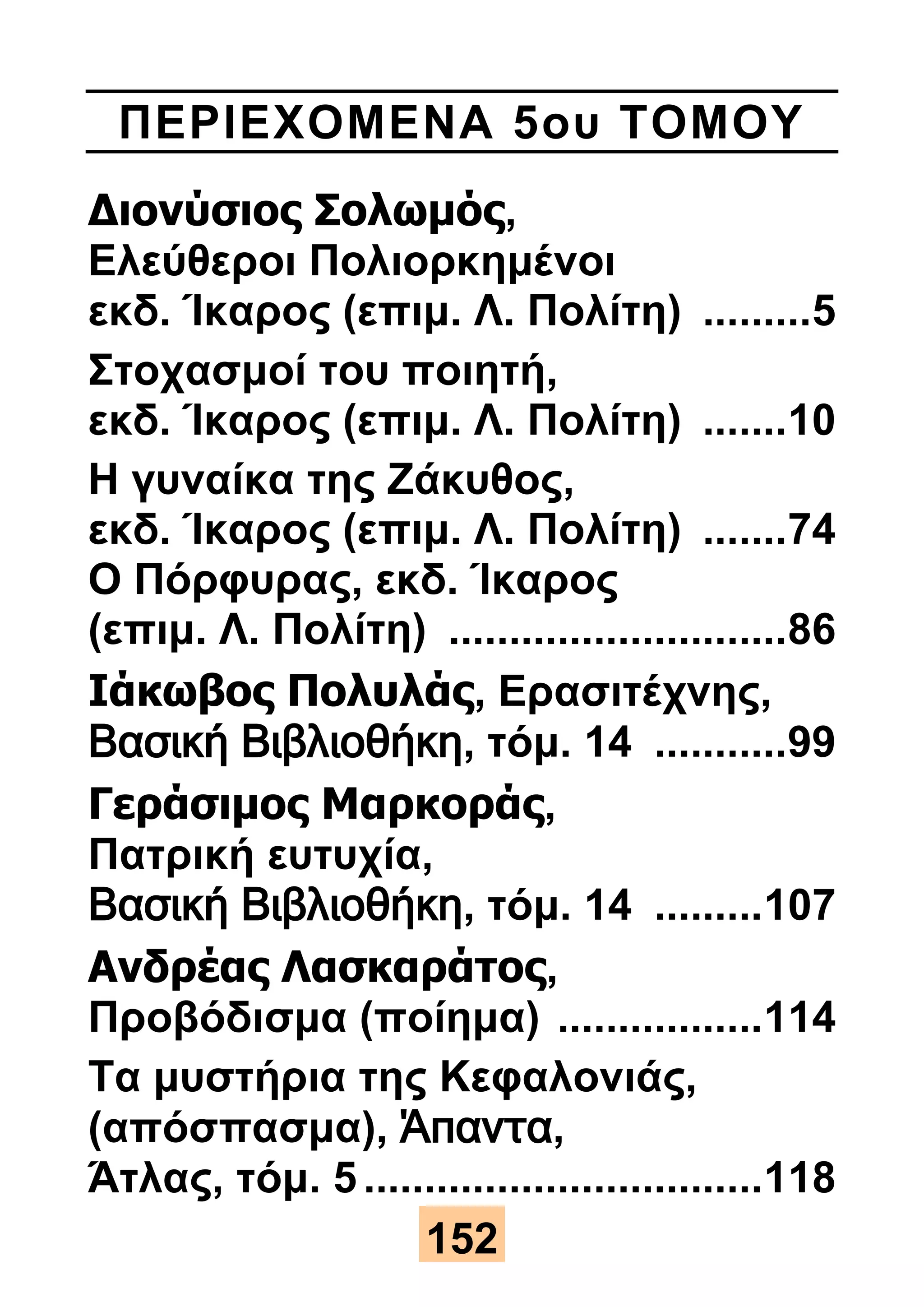 ΠΕΡΙΕΧΟΜΕΝΑ 5ου ΤΟΜΟΥ 
Διονύσιος Σολωμός, 
Ελεύθεροι Πολιορκημένοι 
εκδ. Ίκαρος (επιμ. Λ. Πολίτη) ......... 5 
Στοχασμοί του ποιητή, 
εκδ. Ίκαρος (επιμ. Λ. Πολίτη) ....... 10 
Η γυναίκα της Ζάκυθος, 
εκδ. Ίκαρος (επιμ. Λ. Πολίτη) ....... 74 
Ο Πόρφυρας, εκδ. Ίκαρος 
(επιμ. Λ. Πολίτη) ............................ 86 
Ιάκωβος Πολυλάς, Ερασιτέχνης, 
Βασική Βιβλιοθήκη, τόμ. 14 ........... 99 
Γεράσιμος Μαρκοράς, 
Πατρική ευτυχία, 
Βασική Βιβλιοθήκη, τόμ. 14 ......... 107 
Ανδρέας Λασκαράτος, 
Προβόδισμα (ποίημα) ................. 114 
Τα μυστήρια της Κεφαλονιάς, 
(απόσπασμα), Άπαντα, 
Άτλας, τόμ. 5 ................................. 118 
152 
 