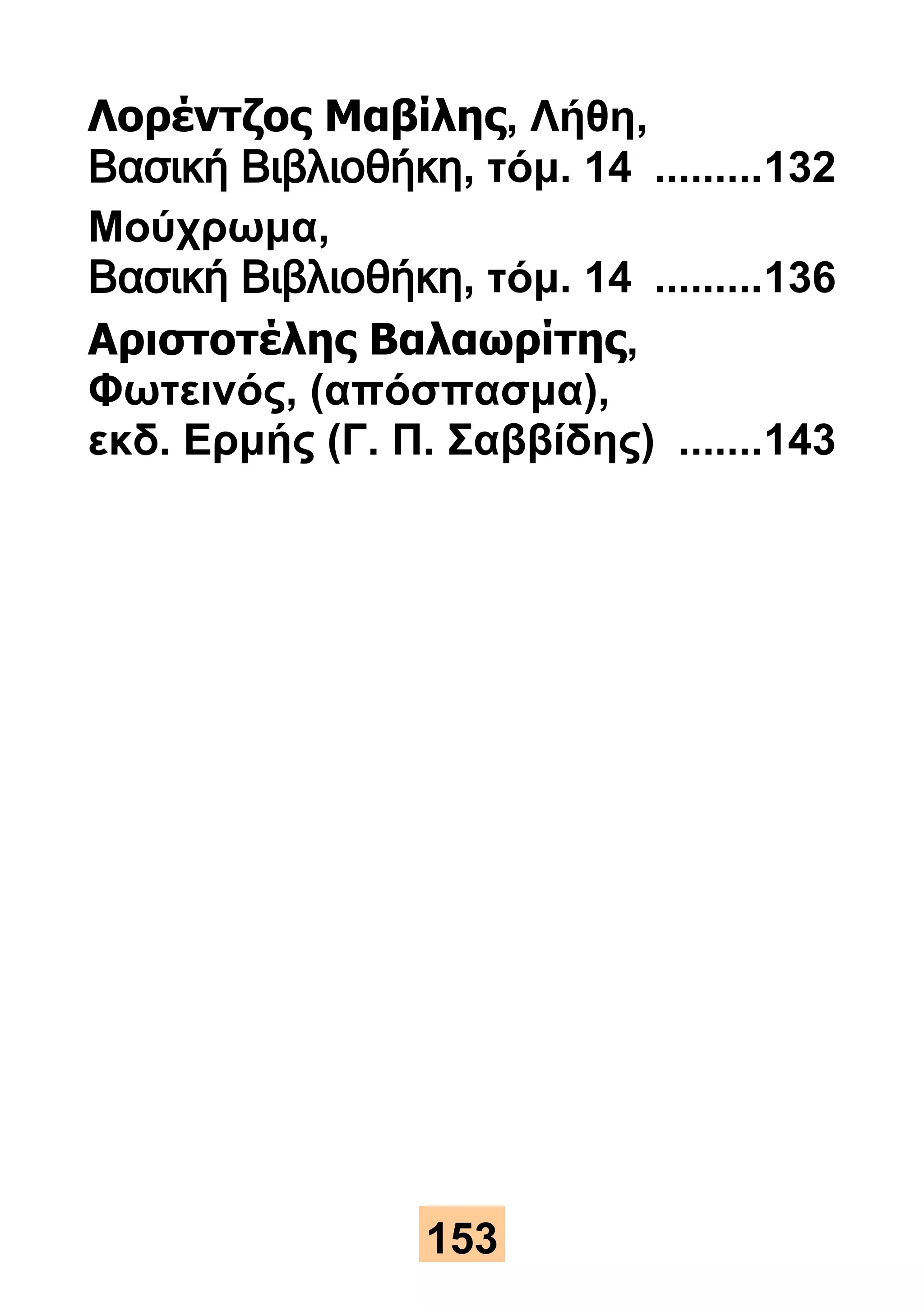 Λορέντζος Μαβίλης, Λήθη, 
Βασική Βιβλιοθήκη, τόμ. 14 ......... 132 
Μούχρωμα, 
Βασική Βιβλιοθήκη, τόμ. 14 ......... 136 
Αριστοτέλης Βαλαωρίτης, 
Φωτεινός, (απόσπασμα), 
εκδ. Ερμής (Γ. Π. Σαββίδης) ....... 143 
153 
 