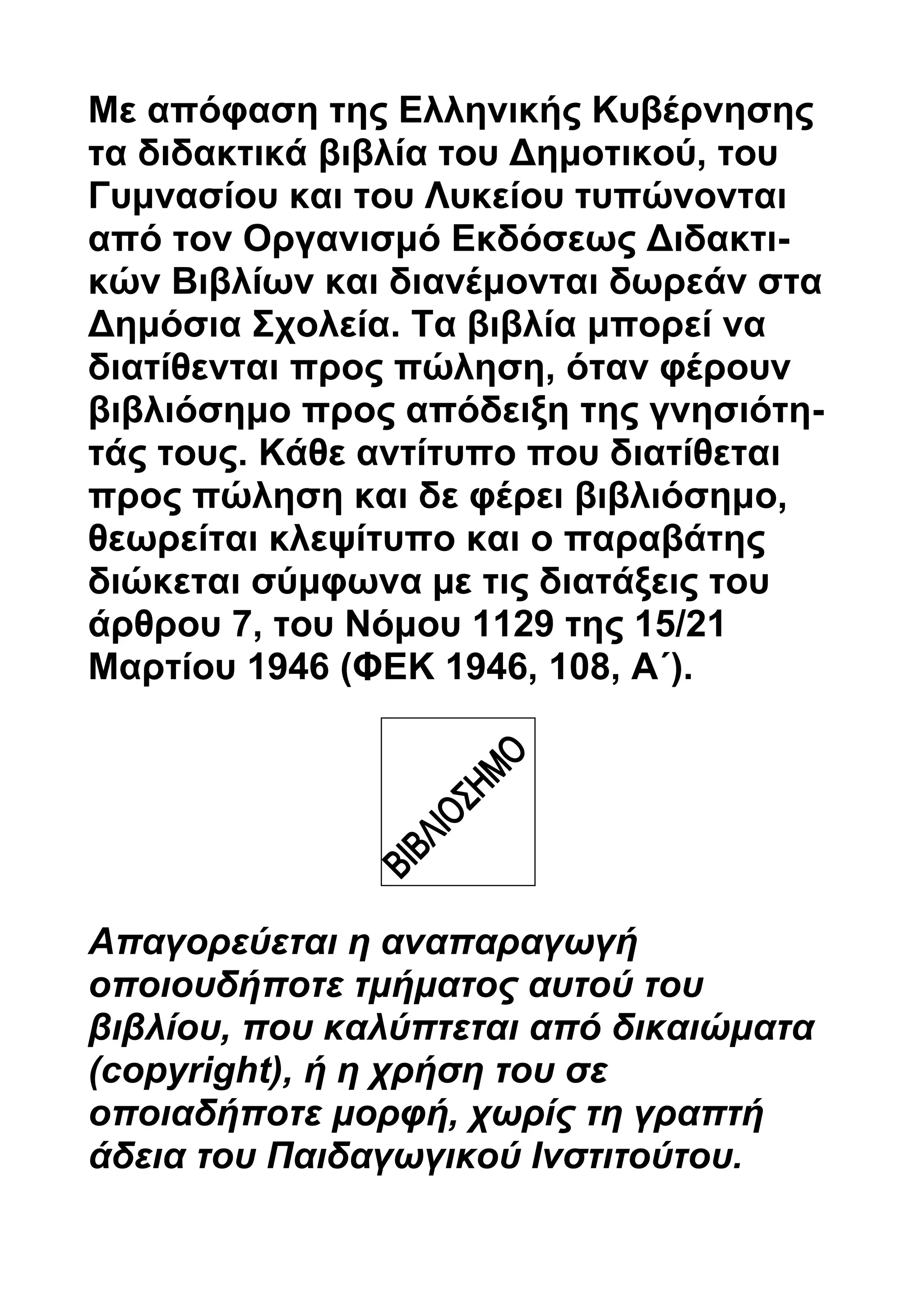 Με απόφαση της Ελληνικής Κυβέρνησης 
τα διδακτικά βιβλία του Δημοτικού, του 
Γυμνασίου και του Λυκείου τυπώνονται 
από τον Οργανισμό Εκδόσεως Διδακτι- 
κών Βιβλίων και διανέμονται δωρεάν στα 
Δημόσια Σχολεία. Τα βιβλία μπορεί να 
διατίθενται προς πώληση, όταν φέρουν 
βιβλιόσημο προς απόδειξη της γνησιότη- 
τάς τους. Κάθε αντίτυπο που διατίθεται 
προς πώληση και δε φέρει βιβλιόσημο, 
θεωρείται κλεψίτυπο και ο παραβάτης 
διώκεται σύμφωνα με τις διατάξεις του 
άρθρου 7, του Νόμου 1129 της 15/21 
Μαρτίου 1946 (ΦEK 1946, 108, A΄). 
Απαγορεύεται η αναπαραγωγή 
οποιουδήποτε τμήματος αυτού του 
βιβλίου, που καλύπτεται από δικαιώματα 
(copyright), ή η χρήση του σε 
οποιαδήποτε μορφή, χωρίς τη γραπτή 
άδεια του Παιδαγωγικού Ινστιτούτου. 
