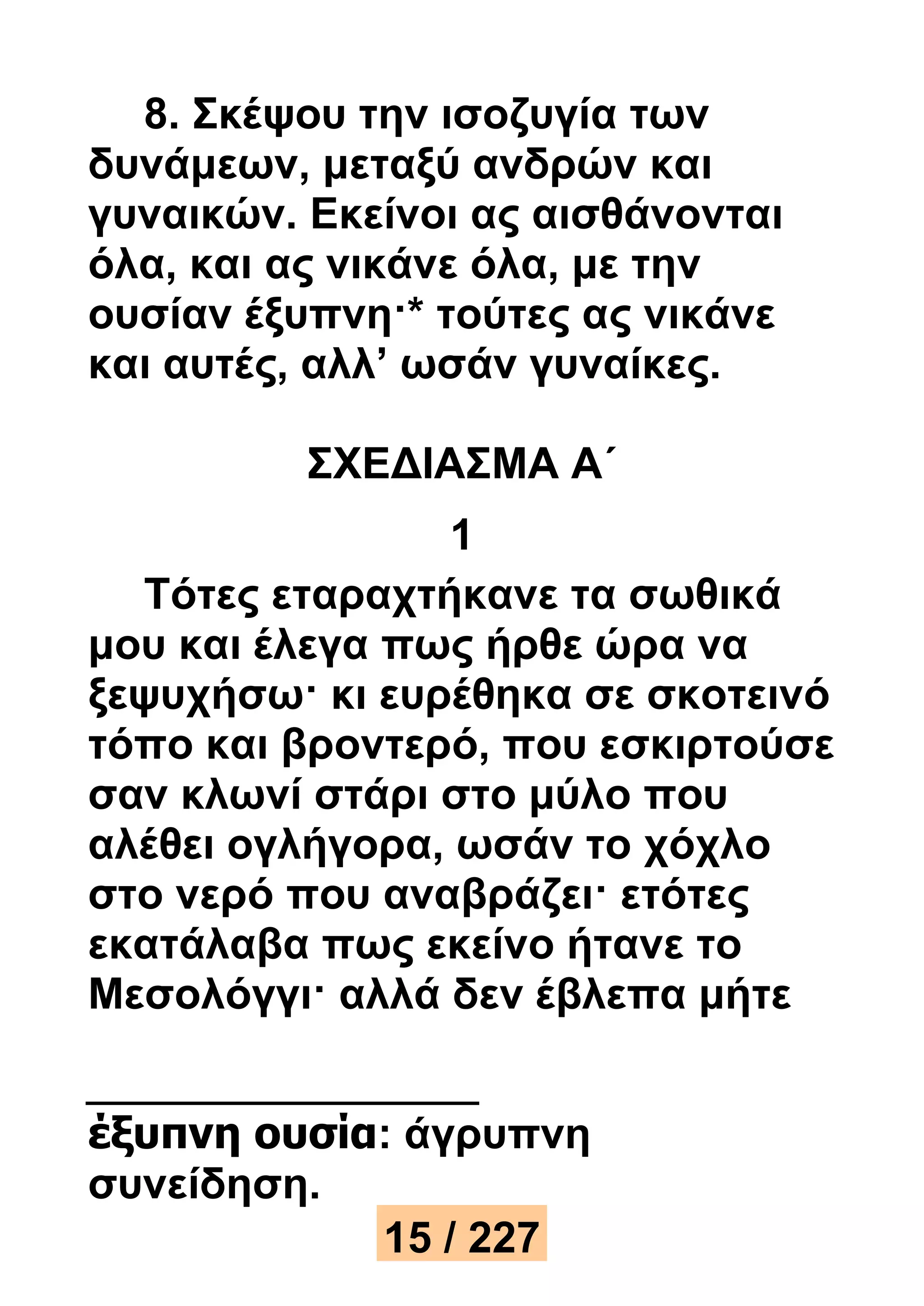 8. Σκέψου την ισοζυγία των 
δυνάμεων, μεταξύ ανδρών και 
γυναικών. Εκείνοι ας αισθάνονται 
όλα, και ας νικάνε όλα, με την 
ουσίαν έξυπνη·* τούτες ας νικάνε 
και αυτές, αλλ’ ωσάν γυναίκες. 
ΣΧΕΔΙΑΣΜΑ Α΄ 
1 
Τότες εταραχτήκανε τα σωθικά 
μου και έλεγα πως ήρθε ώρα να 
ξεψυχήσω· κι ευρέθηκα σε σκοτεινό 
τόπο και βροντερό, που εσκιρτούσε 
σαν κλωνί στάρι στο μύλο που 
αλέθει ογλήγορα, ωσάν το χόχλο 
στο νερό που αναβράζει· ετότες 
εκατάλαβα πως εκείνο ήτανε το 
Μεσολόγγι· αλλά δεν έβλεπα μήτε 
έξυπνη ουσία: άγρυπνη 
συνείδηση. 
15 / 227 
 