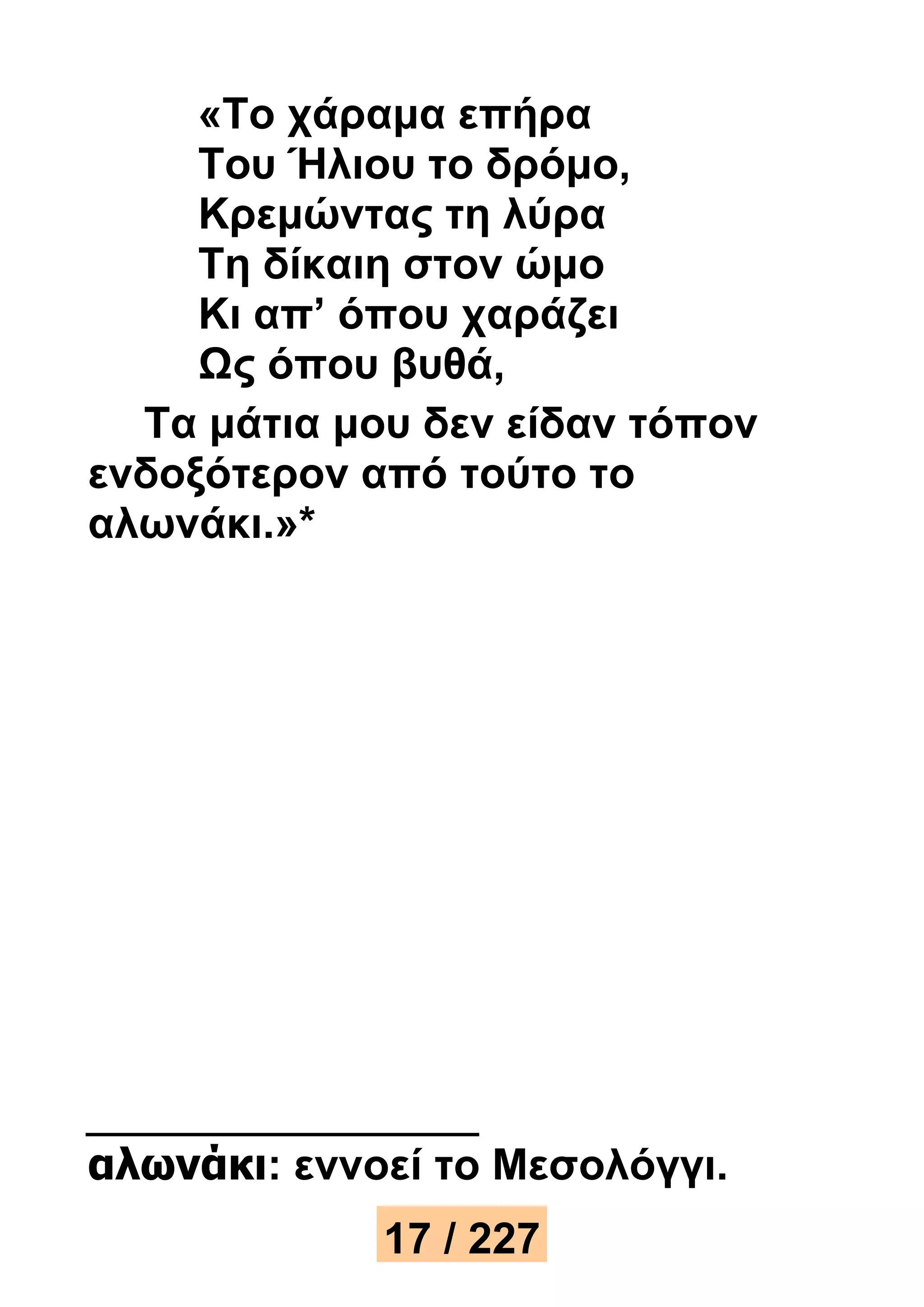 «Το χάραμα επήρα 
Του Ήλιου το δρόμο, 
Κρεμώντας τη λύρα 
Τη δίκαιη στον ώμο 
Κι απ’ όπου χαράζει 
Ως όπου βυθά, 
Τα μάτια μου δεν είδαν τόπον 
ενδοξότερον από τούτο το 
αλωνάκι.»* 
αλωνάκι: εννοεί το Μεσολόγγι. 
17 / 227 
 