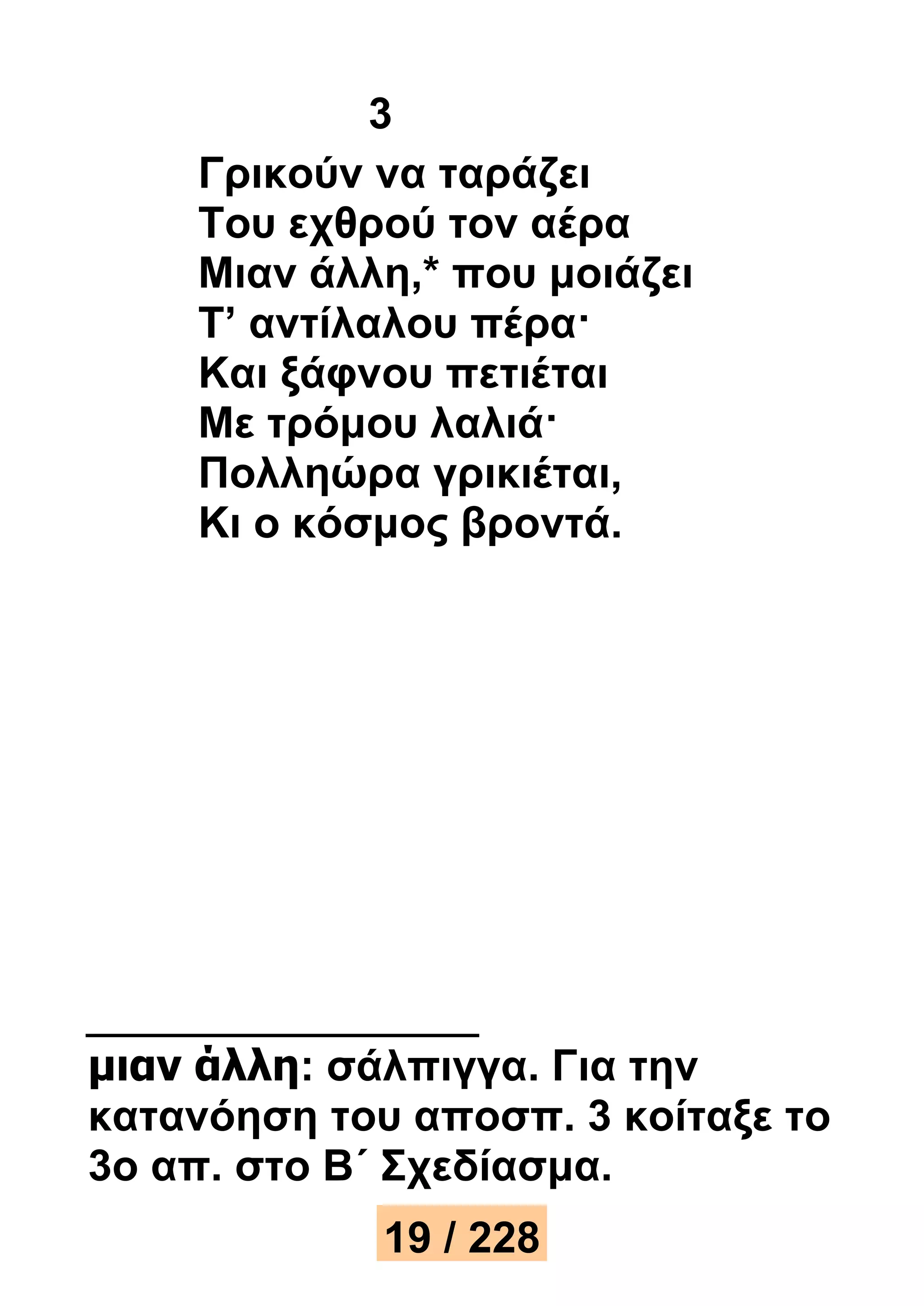 3 
Γρικούν να ταράζει 
Του εχθρού τον αέρα 
Μιαν άλλη,* που μοιάζει 
Τ’ αντίλαλου πέρα· 
Και ξάφνου πετιέται 
Με τρόμου λαλιά· 
Πολληώρα γρικιέται, 
Κι ο κόσμος βροντά. 
μιαν άλλη: σάλπιγγα. Για την 
κατανόηση του αποσπ. 3 κοίταξε το 
3ο απ. στο Β΄ Σχεδίασμα. 
19 / 228 
 