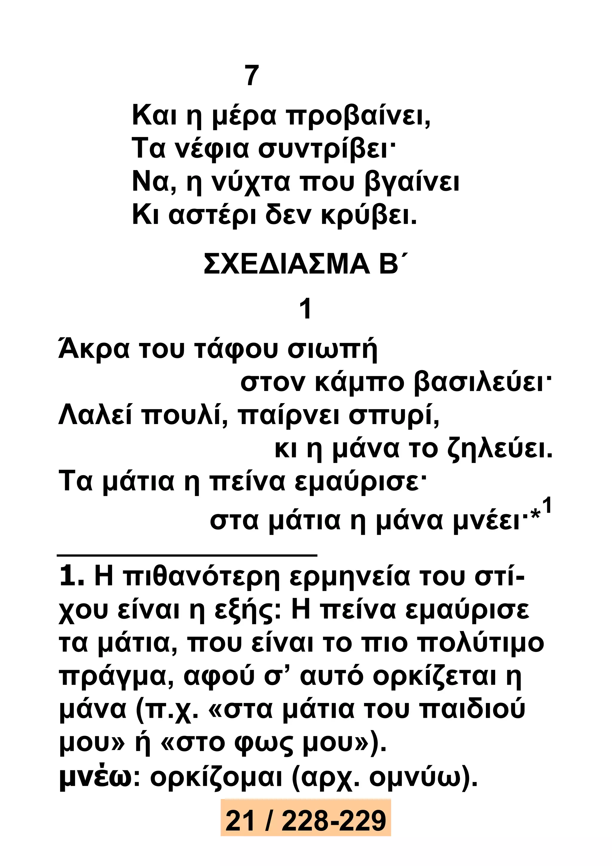 7 
Και η μέρα προβαίνει, 
Τα νέφια συντρίβει· 
Να, η νύχτα που βγαίνει 
Κι αστέρι δεν κρύβει. 
ΣΧΕΔΙΑΣΜΑ Β΄ 
1 
Άκρα του τάφου σιωπή 
στον κάμπο βασιλεύει· 
Λαλεί πουλί, παίρνει σπυρί, 
κι η μάνα το ζηλεύει. 
Τα μάτια η πείνα εμαύρισε· 
στα μάτια η μάνα μνέει·* 
1 
1. Η πιθανότερη ερμηνεία του στί- 
χου είναι η εξής: Η πείνα εμαύρισε 
τα μάτια, που είναι το πιο πολύτιμο 
πράγμα, αφού σ’ αυτό ορκίζεται η 
μάνα (π.χ. «στα μάτια του παιδιού 
μου» ή «στο φως μου»). 
μνέω: ορκίζομαι (αρχ. ομνύω). 
21 / 228-229 
 