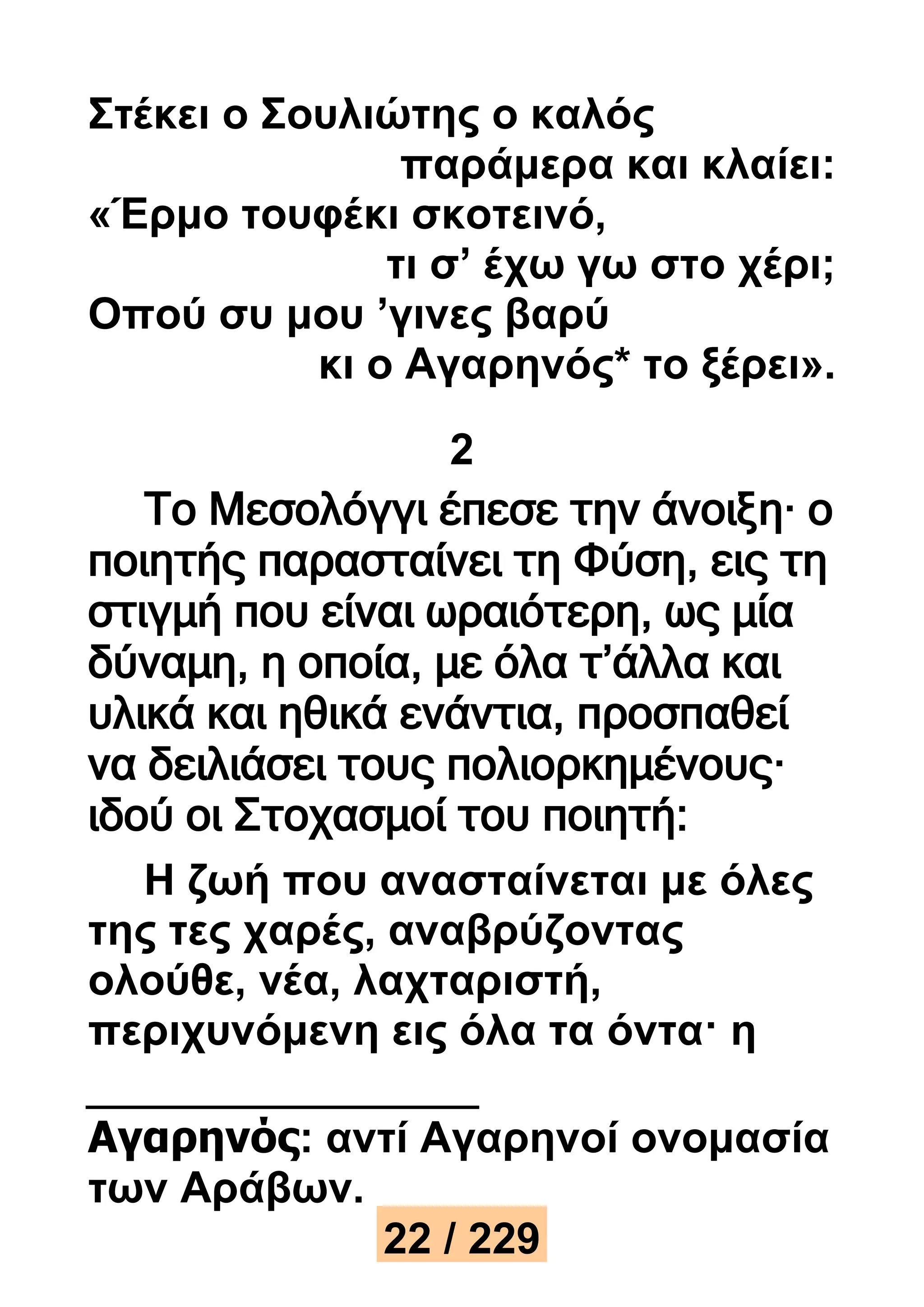 Στέκει ο Σουλιώτης ο καλός 
παράμερα και κλαίει: 
«Έρμο τουφέκι σκοτεινό, 
τι σ’ έχω γω στο χέρι; 
Οπού συ μου ’γινες βαρύ 
κι ο Αγαρηνός* το ξέρει». 
2 
Το Μεσολόγγι έπεσε την άνοιξη· ο 
ποιητής παρασταίνει τη Φύση, εις τη 
στιγμή που είναι ωραιότερη, ως μία 
δύναμη, η οποία, με όλα τ’άλλα και 
υλικά και ηθικά ενάντια, προσπαθεί 
να δειλιάσει τους πολιορκημένους· 
ιδού οι Στοχασμοί του ποιητή: 
Η ζωή που ανασταίνεται με όλες 
της τες χαρές, αναβρύζοντας 
ολούθε, νέα, λαχταριστή, 
περιχυνόμενη εις όλα τα όντα· η 
Αγαρηνός: αντί Αγαρηνοί ονομασία 
των Αράβων. 
22 / 229 
 