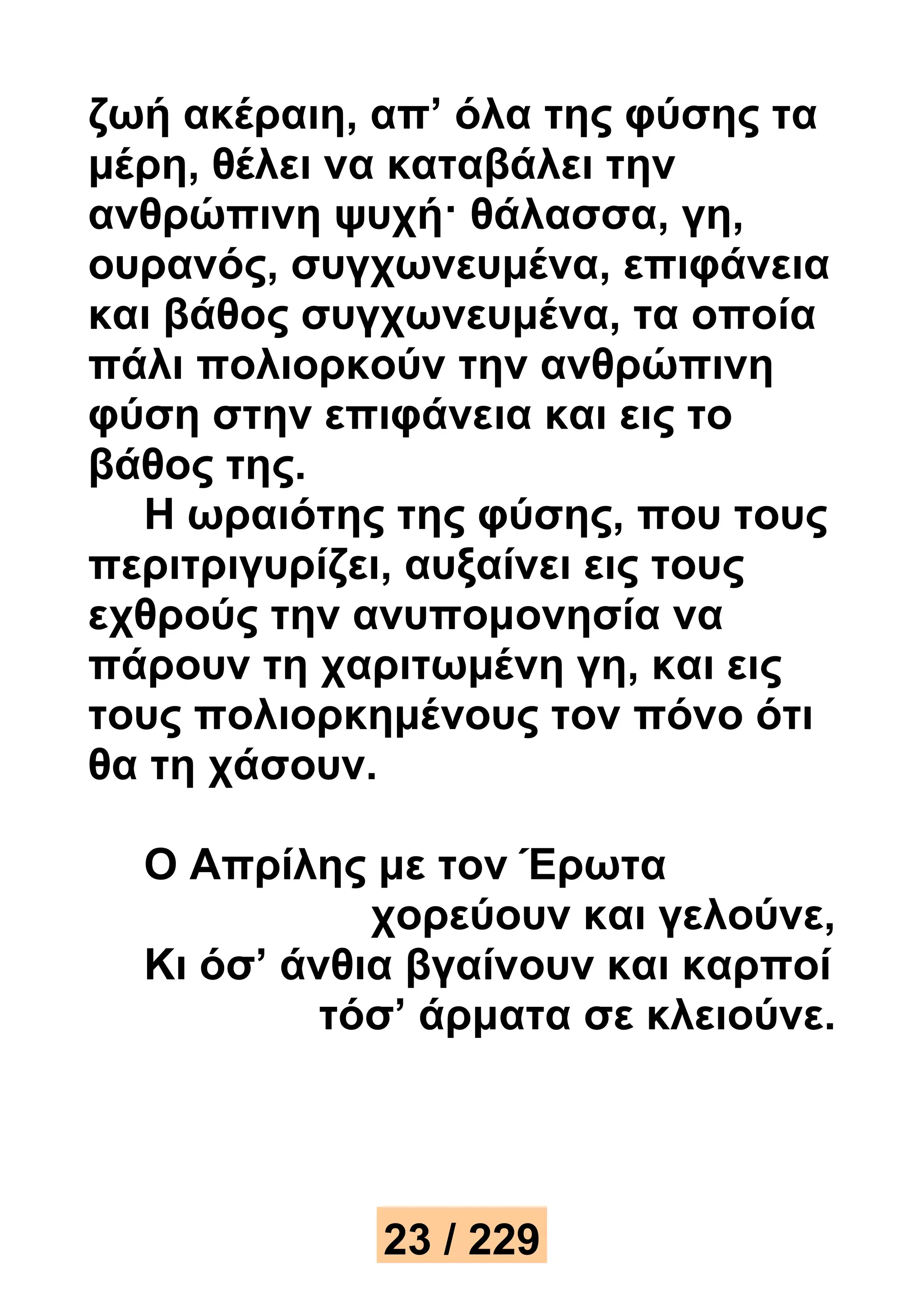 ζωή ακέραιη, απ’ όλα της φύσης τα 
μέρη, θέλει να καταβάλει την 
ανθρώπινη ψυχή· θάλασσα, γη, 
ουρανός, συγχωνευμένα, επιφάνεια 
και βάθος συγχωνευμένα, τα οποία 
πάλι πολιορκούν την ανθρώπινη 
φύση στην επιφάνεια και εις το 
βάθος της. 
Η ωραιότης της φύσης, που τους 
περιτριγυρίζει, αυξαίνει εις τους 
εχθρούς την ανυπομονησία να 
πάρουν τη χαριτωμένη γη, και εις 
τους πολιορκημένους τον πόνο ότι 
θα τη χάσουν. 
Ο Απρίλης με τον Έρωτα 
χορεύουν και γελούνε, 
Κι όσ’ άνθια βγαίνουν και καρποί 
τόσ’ άρματα σε κλειούνε. 
23 / 229 
 