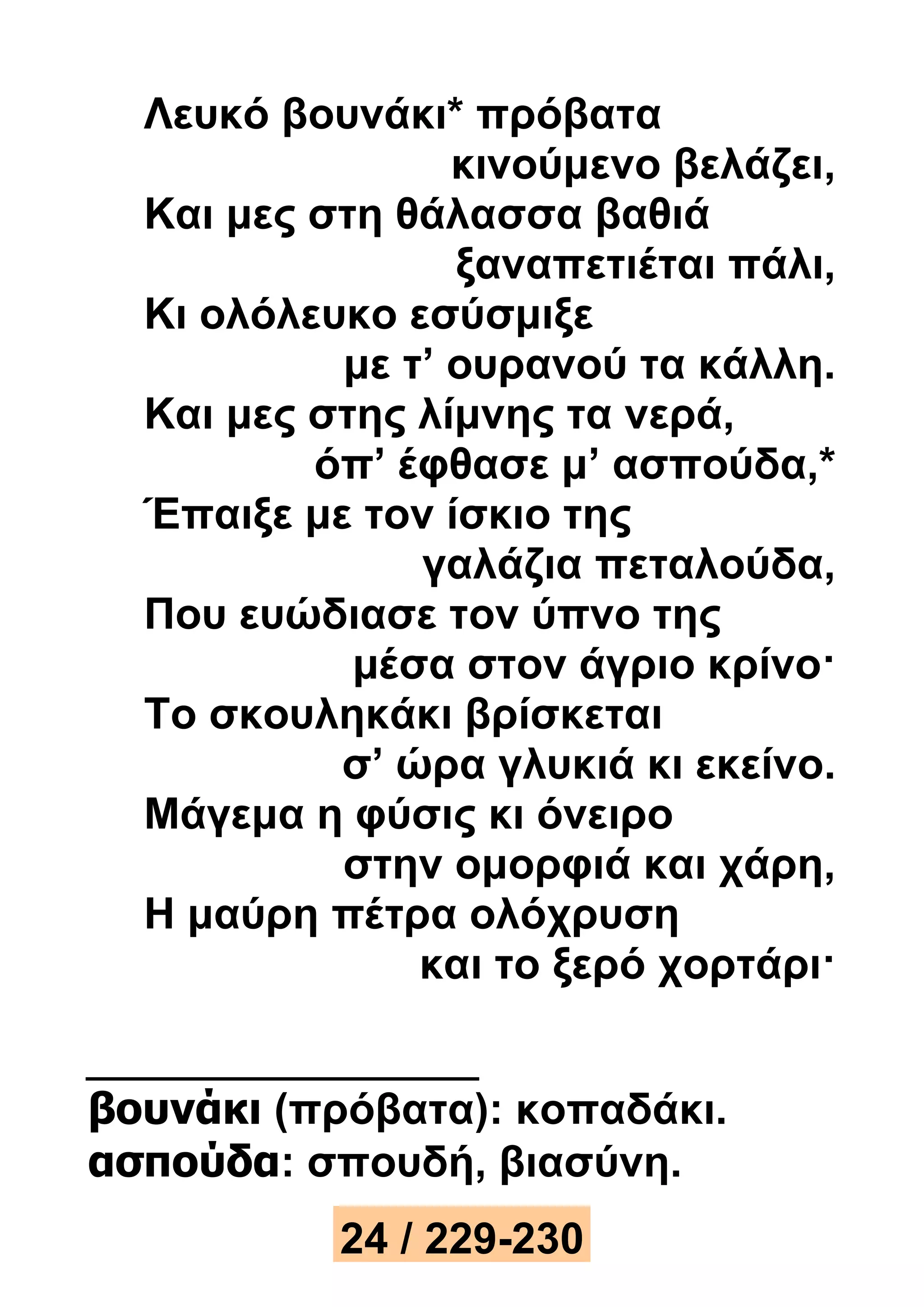 Λευκό βουνάκι* πρόβατα 
κινούμενο βελάζει, 
Και μες στη θάλασσα βαθιά 
ξαναπετιέται πάλι, 
Κι ολόλευκο εσύσμιξε 
με τ’ ουρανού τα κάλλη. 
Και μες στης λίμνης τα νερά, 
όπ’ έφθασε μ’ ασπούδα,* 
Έπαιξε με τον ίσκιο της 
γαλάζια πεταλούδα, 
Που ευώδιασε τον ύπνο της 
μέσα στον άγριο κρίνο· 
Το σκουληκάκι βρίσκεται 
σ’ ώρα γλυκιά κι εκείνο. 
Μάγεμα η φύσις κι όνειρο 
στην ομορφιά και χάρη, 
Η μαύρη πέτρα ολόχρυση 
και το ξερό χορτάρι· 
βουνάκι (πρόβατα): κοπαδάκι. 
ασπούδα: σπουδή, βιασύνη. 
24 / 229-230 
 