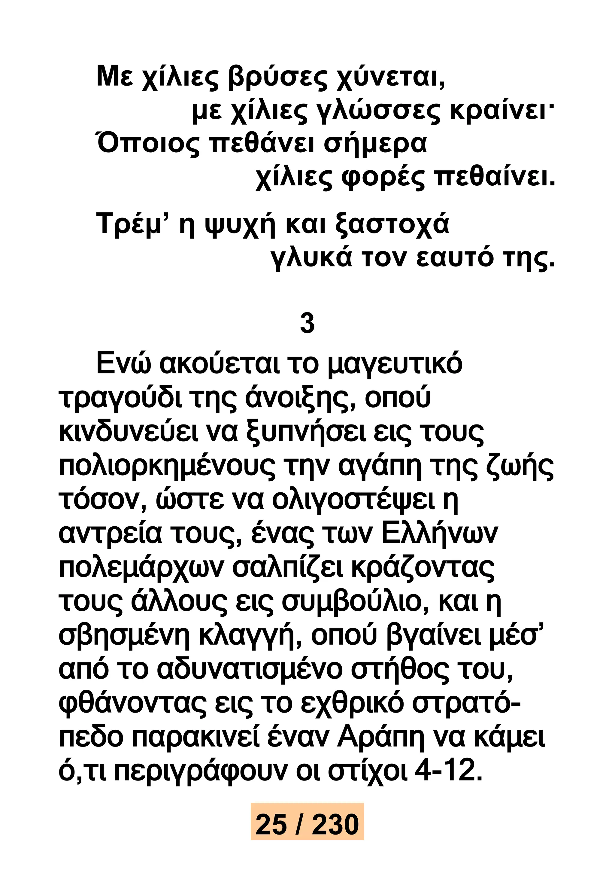 Με χίλιες βρύσες χύνεται, 
με χίλιες γλώσσες κραίνει· 
Όποιος πεθάνει σήμερα 
χίλιες φορές πεθαίνει. 
Τρέμ’ η ψυχή και ξαστοχά 
γλυκά τον εαυτό της. 
3 
Ενώ ακούεται το μαγευτικό 
τραγούδι της άνοιξης, οπού 
κινδυνεύει να ξυπνήσει εις τους 
πολιορκημένους την αγάπη της ζωής 
τόσον, ώστε να ολιγοστέψει η 
αντρεία τους, ένας των Ελλήνων 
πολεμάρχων σαλπίζει κράζοντας 
τους άλλους εις συμβούλιο, και η 
σβησμένη κλαγγή, οπού βγαίνει μέσ’ 
από το αδυνατισμένο στήθος του, 
φθάνοντας εις το εχθρικό στρατό- 
πεδο παρακινεί έναν Αράπη να κάμει 
ό,τι περιγράφουν οι στίχοι 4-12. 
25 / 230 
 