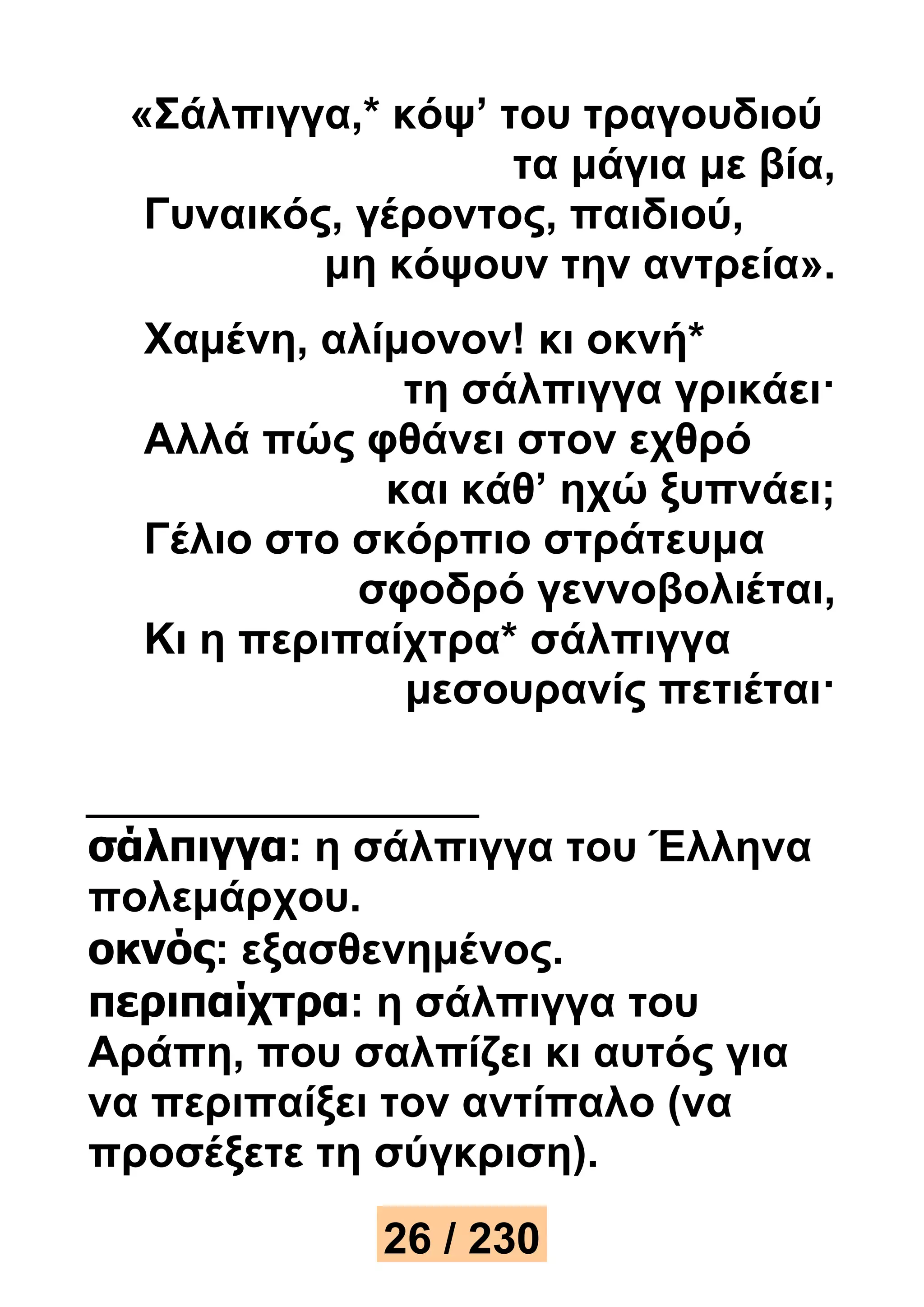 «Σάλπιγγα,* κόψ’ του τραγουδιού 
τα μάγια με βία, 
Γυναικός, γέροντος, παιδιού, 
μη κόψουν την αντρεία». 
Χαμένη, αλίμονον! κι οκνή* 
τη σάλπιγγα γρικάει· 
Αλλά πώς φθάνει στον εχθρό 
και κάθ’ ηχώ ξυπνάει; 
Γέλιο στο σκόρπιο στράτευμα 
σφοδρό γεννοβολιέται, 
Κι η περιπαίχτρα* σάλπιγγα 
μεσουρανίς πετιέται· 
σάλπιγγα: η σάλπιγγα του Έλληνα 
πολεμάρχου. 
οκνός: εξασθενημένος. 
περιπαίχτρα: η σάλπιγγα του 
Αράπη, που σαλπίζει κι αυτός για 
να περιπαίξει τον αντίπαλο (να 
προσέξετε τη σύγκριση). 
26 / 230 
 