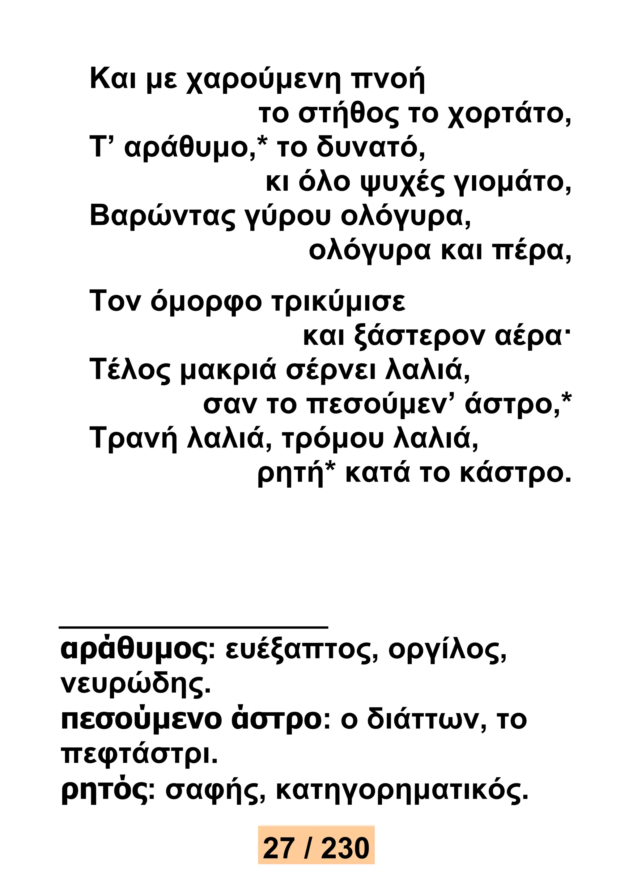 Και με χαρούμενη πνοή 
το στήθος το χορτάτο, 
Τ’ αράθυμο,* το δυνατό, 
κι όλο ψυχές γιομάτο, 
Βαρώντας γύρου ολόγυρα, 
ολόγυρα και πέρα, 
Τον όμορφο τρικύμισε 
και ξάστερον αέρα· 
Τέλος μακριά σέρνει λαλιά, 
σαν το πεσούμεν’ άστρο,* 
Τρανή λαλιά, τρόμου λαλιά, 
ρητή* κατά το κάστρο. 
αράθυμος: ευέξαπτος, οργίλος, 
νευρώδης. 
πεσούμενο άστρο: ο διάττων, το 
πεφτάστρι. 
ρητός: σαφής, κατηγορηματικός. 
27 / 230 
 