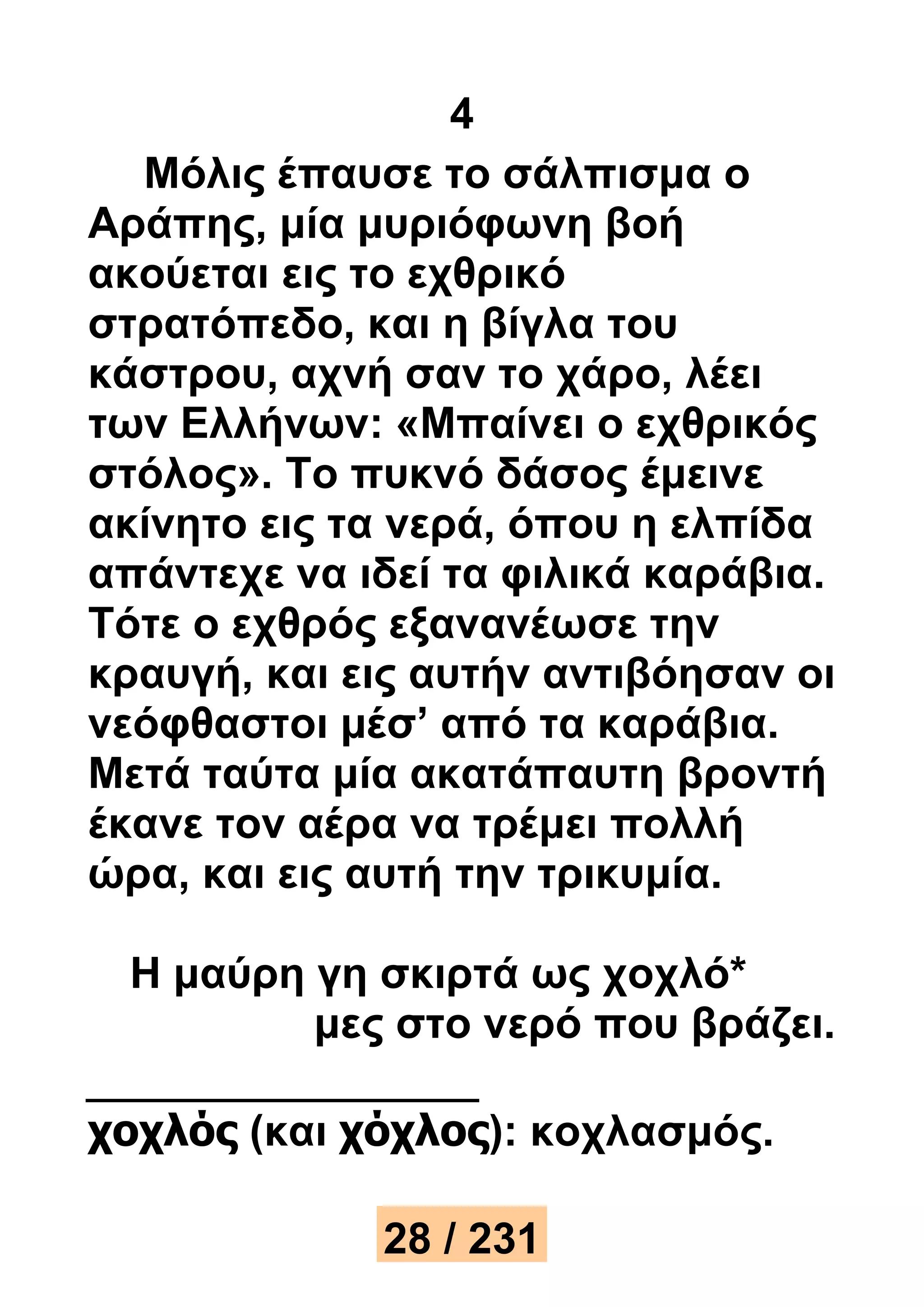4 
Μόλις έπαυσε το σάλπισμα ο 
Αράπης, μία μυριόφωνη βοή 
ακούεται εις το εχθρικό 
στρατόπεδο, και η βίγλα του 
κάστρου, αχνή σαν το χάρο, λέει 
των Ελλήνων: «Μπαίνει ο εχθρικός 
στόλος». Το πυκνό δάσος έμεινε 
ακίνητο εις τα νερά, όπου η ελπίδα 
απάντεχε να ιδεί τα φιλικά καράβια. 
Τότε ο εχθρός εξανανέωσε την 
κραυγή, και εις αυτήν αντιβόησαν οι 
νεόφθαστοι μέσ’ από τα καράβια. 
Μετά ταύτα μία ακατάπαυτη βροντή 
έκανε τον αέρα να τρέμει πολλή 
ώρα, και εις αυτή την τρικυμία. 
Η μαύρη γη σκιρτά ως χοχλό* 
μες στο νερό που βράζει. 
χοχλός (και χόχλος): κοχλασμός. 
28 / 231 
 