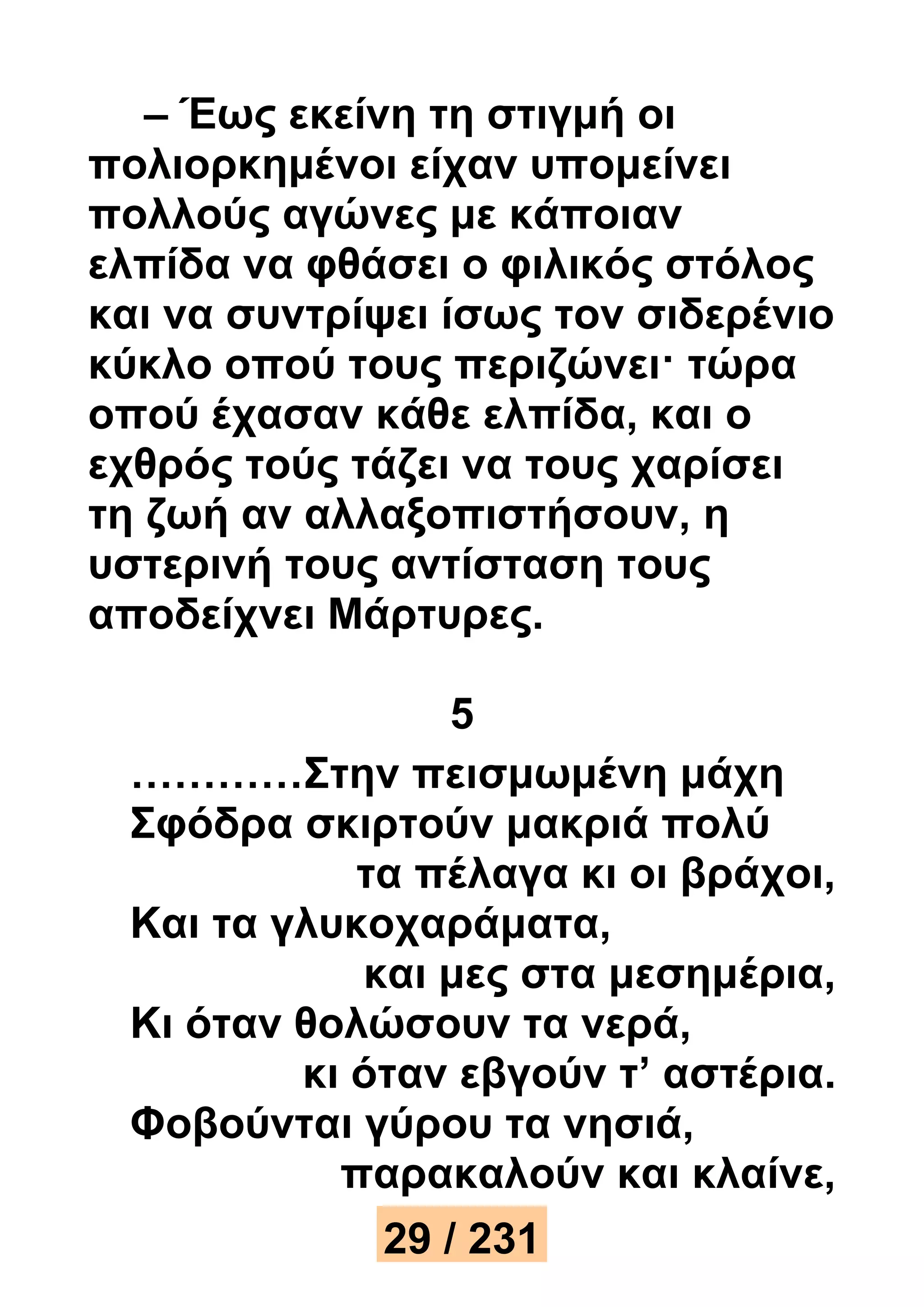 – Έως εκείνη τη στιγμή οι 
πολιορκημένοι είχαν υπομείνει 
πολλούς αγώνες με κάποιαν 
ελπίδα να φθάσει ο φιλικός στόλος 
και να συντρίψει ίσως τον σιδερένιο 
κύκλο οπού τους περιζώνει· τώρα 
οπού έχασαν κάθε ελπίδα, και ο 
εχθρός τούς τάζει να τους χαρίσει 
τη ζωή αν αλλαξοπιστήσουν, η 
υστερινή τους αντίσταση τους 
αποδείχνει Μάρτυρες. 
5 
…………Στην πεισμωμένη μάχη 
Σφόδρα σκιρτούν μακριά πολύ 
τα πέλαγα κι οι βράχοι, 
Και τα γλυκοχαράματα, 
και μες στα μεσημέρια, 
Κι όταν θολώσουν τα νερά, 
κι όταν εβγούν τ’ αστέρια. 
Φοβούνται γύρου τα νησιά, 
παρακαλούν και κλαίνε, 
29 / 231 
 
