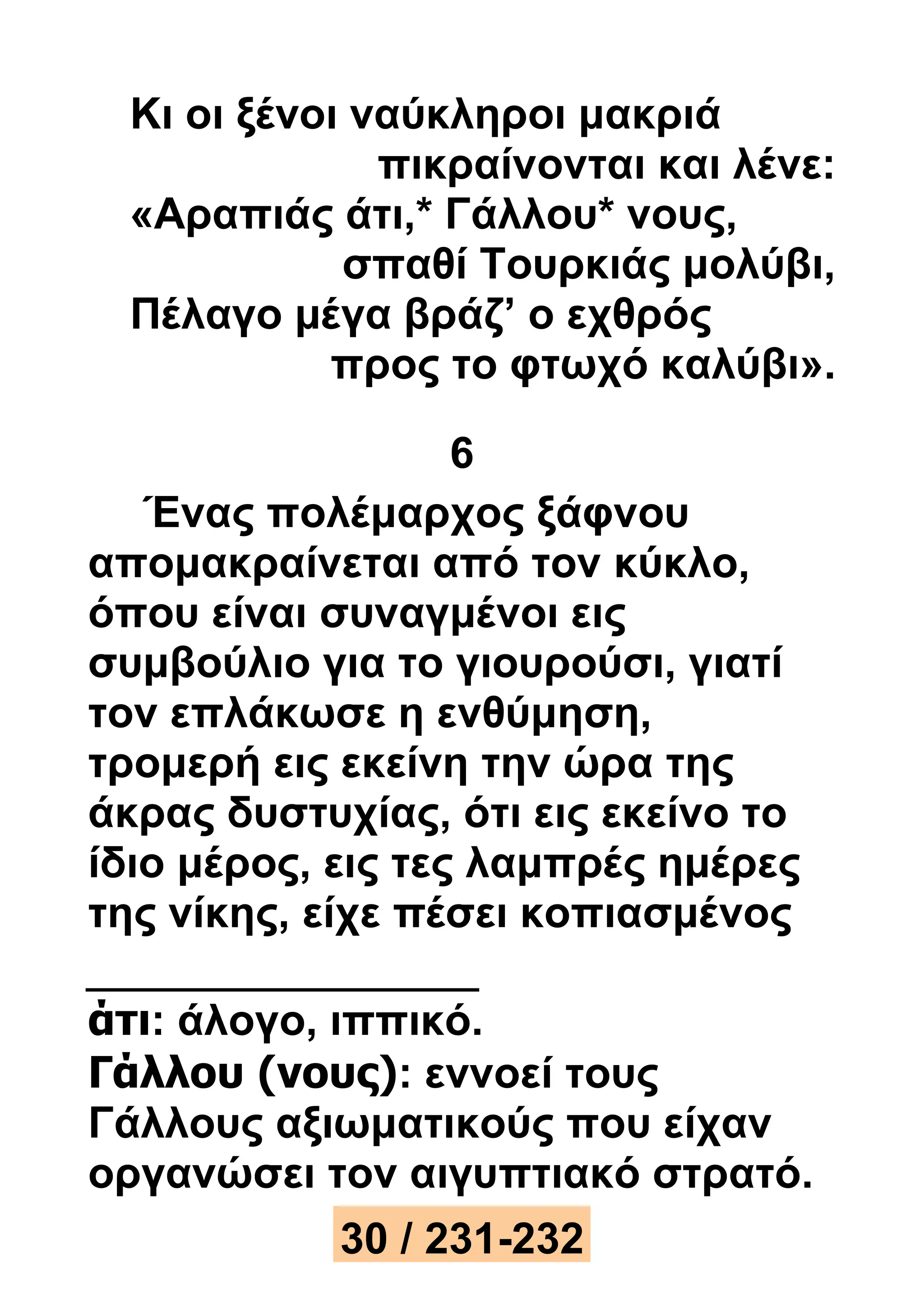 Κι οι ξένοι ναύκληροι μακριά 
πικραίνονται και λένε: 
«Αραπιάς άτι,* Γάλλου* νους, 
σπαθί Τουρκιάς μολύβι, 
Πέλαγο μέγα βράζ’ ο εχθρός 
προς το φτωχό καλύβι». 
6 
Ένας πολέμαρχος ξάφνου 
απομακραίνεται από τον κύκλο, 
όπου είναι συναγμένοι εις 
συμβούλιο για το γιουρούσι, γιατί 
τον επλάκωσε η ενθύμηση, 
τρομερή εις εκείνη την ώρα της 
άκρας δυστυχίας, ότι εις εκείνο το 
ίδιο μέρος, εις τες λαμπρές ημέρες 
της νίκης, είχε πέσει κοπιασμένος 
άτι: άλογο, ιππικό. 
Γάλλου (νους): εννοεί τους 
Γάλλους αξιωματικούς που είχαν 
οργανώσει τον αιγυπτιακό στρατό. 
30 / 231-232 
 
