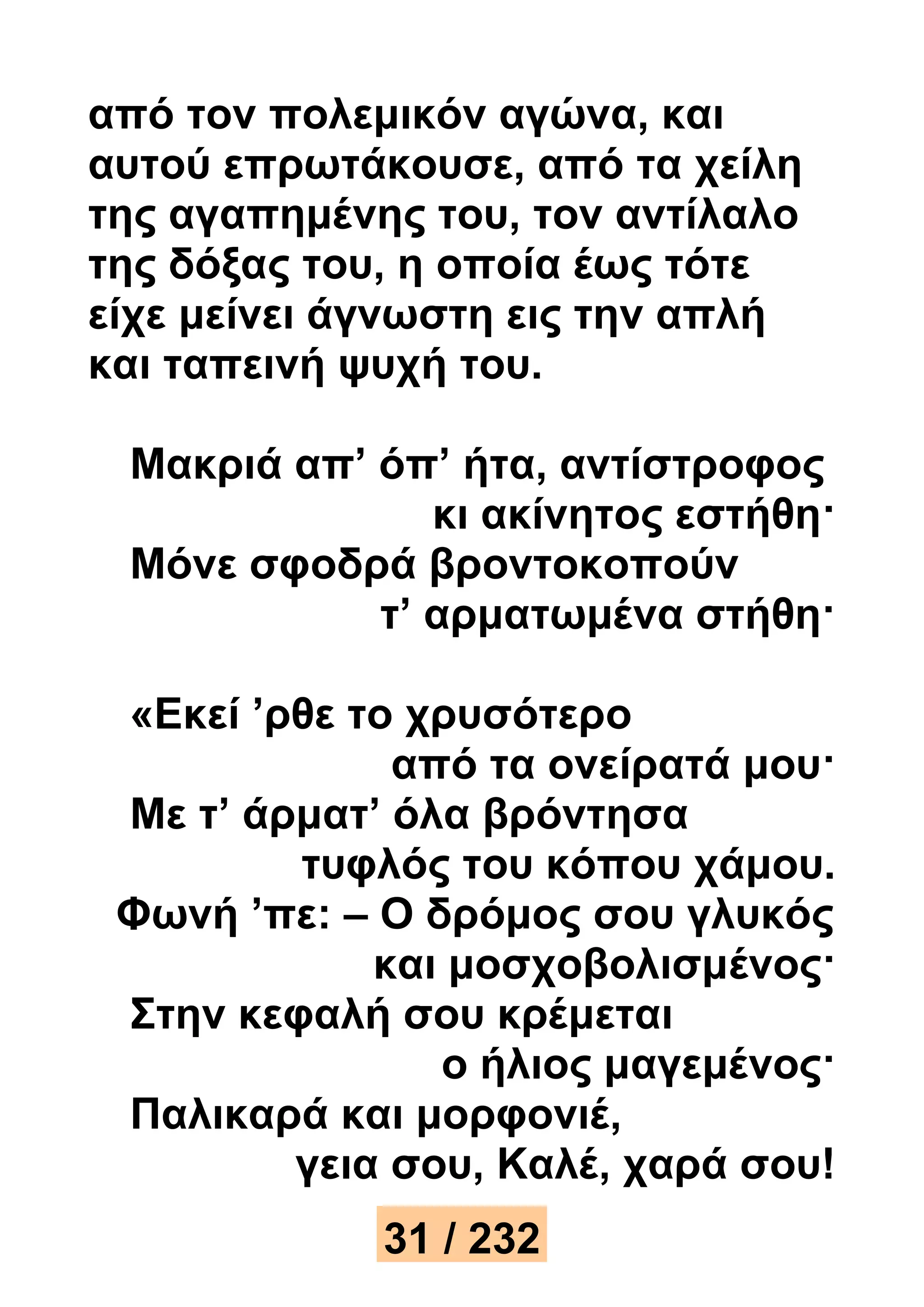 από τον πολεμικόν αγώνα, και 
αυτού επρωτάκουσε, από τα χείλη 
της αγαπημένης του, τον αντίλαλο 
της δόξας του, η οποία έως τότε 
είχε μείνει άγνωστη εις την απλή 
και ταπεινή ψυχή του. 
Μακριά απ’ όπ’ ήτα, αντίστροφος 
κι ακίνητος εστήθη· 
Μόνε σφοδρά βροντοκοπούν 
τ’ αρματωμένα στήθη· 
«Εκεί ’ρθε το χρυσότερο 
από τα ονείρατά μου· 
Με τ’ άρματ’ όλα βρόντησα 
τυφλός του κόπου χάμου. 
Φωνή ’πε: – Ο δρόμος σου γλυκός 
και μοσχοβολισμένος· 
Στην κεφαλή σου κρέμεται 
ο ήλιος μαγεμένος· 
Παλικαρά και μορφονιέ, 
γεια σου, Καλέ, χαρά σου! 
31 / 232 
 