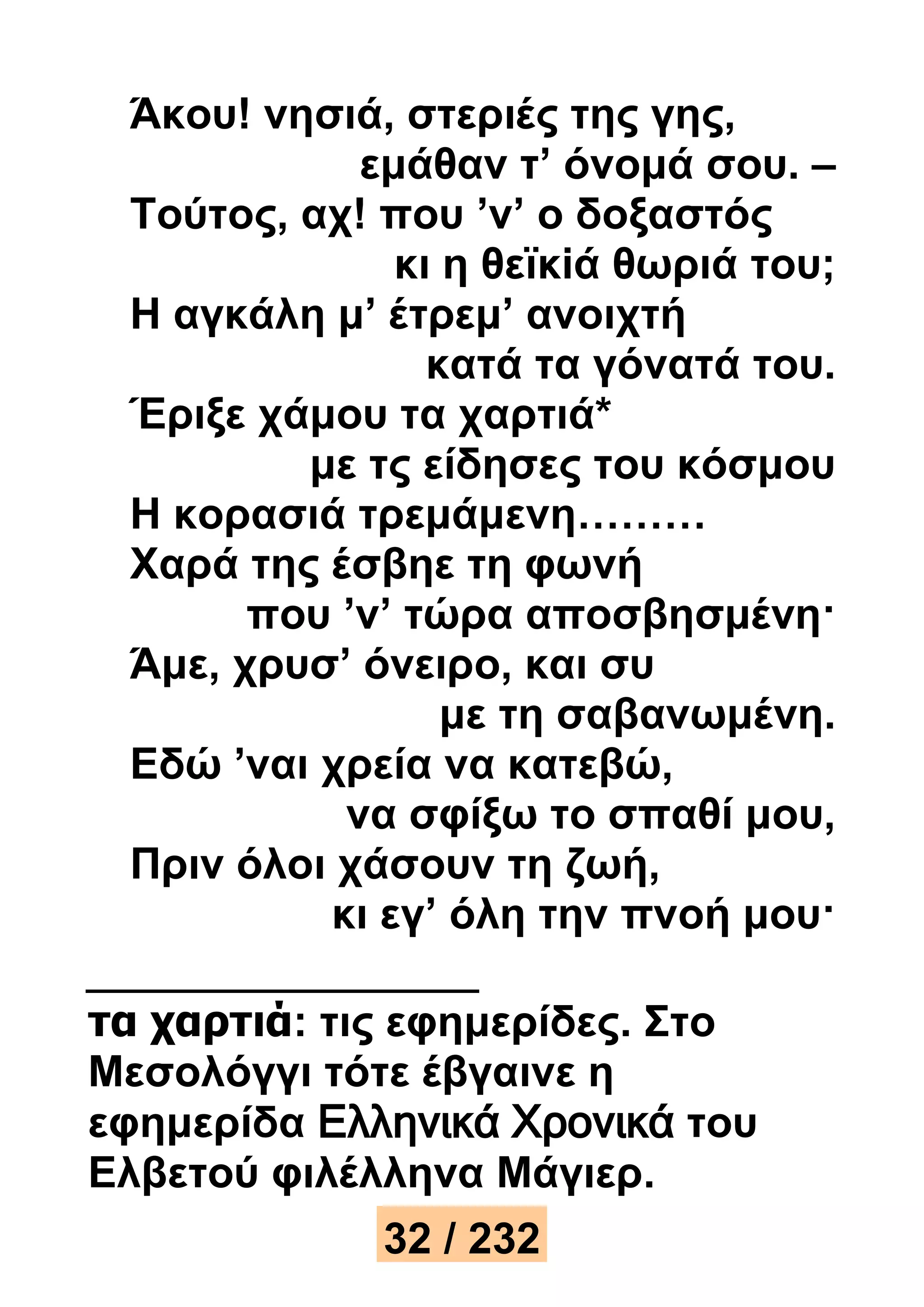 Άκου! νησιά, στεριές της γης, 
εμάθαν τ’ όνομά σου. – 
Τούτος, αχ! που ’ν’ ο δοξαστός 
κι η θεϊκiά θωριά του; 
Η αγκάλη μ’ έτρεμ’ ανοιχτή 
κατά τα γόνατά του. 
Έριξε χάμου τα χαρτιά* 
με τς είδησες του κόσμου 
Η κορασιά τρεμάμενη……… 
Χαρά της έσβηε τη φωνή 
που ’ν’ τώρα αποσβησμένη· 
Άμε, χρυσ’ όνειρο, και συ 
με τη σαβανωμένη. 
Εδώ ’ναι χρεία να κατεβώ, 
να σφίξω το σπαθί μου, 
Πριν όλοι χάσουν τη ζωή, 
κι εγ’ όλη την πνοή μου· 
τα χαρτιά: τις εφημερίδες. Στο 
Μεσολόγγι τότε έβγαινε η 
εφημερίδα Ελληνικά Χρονικά του 
Ελβετού φιλέλληνα Μάγιερ. 
32 / 232 
 