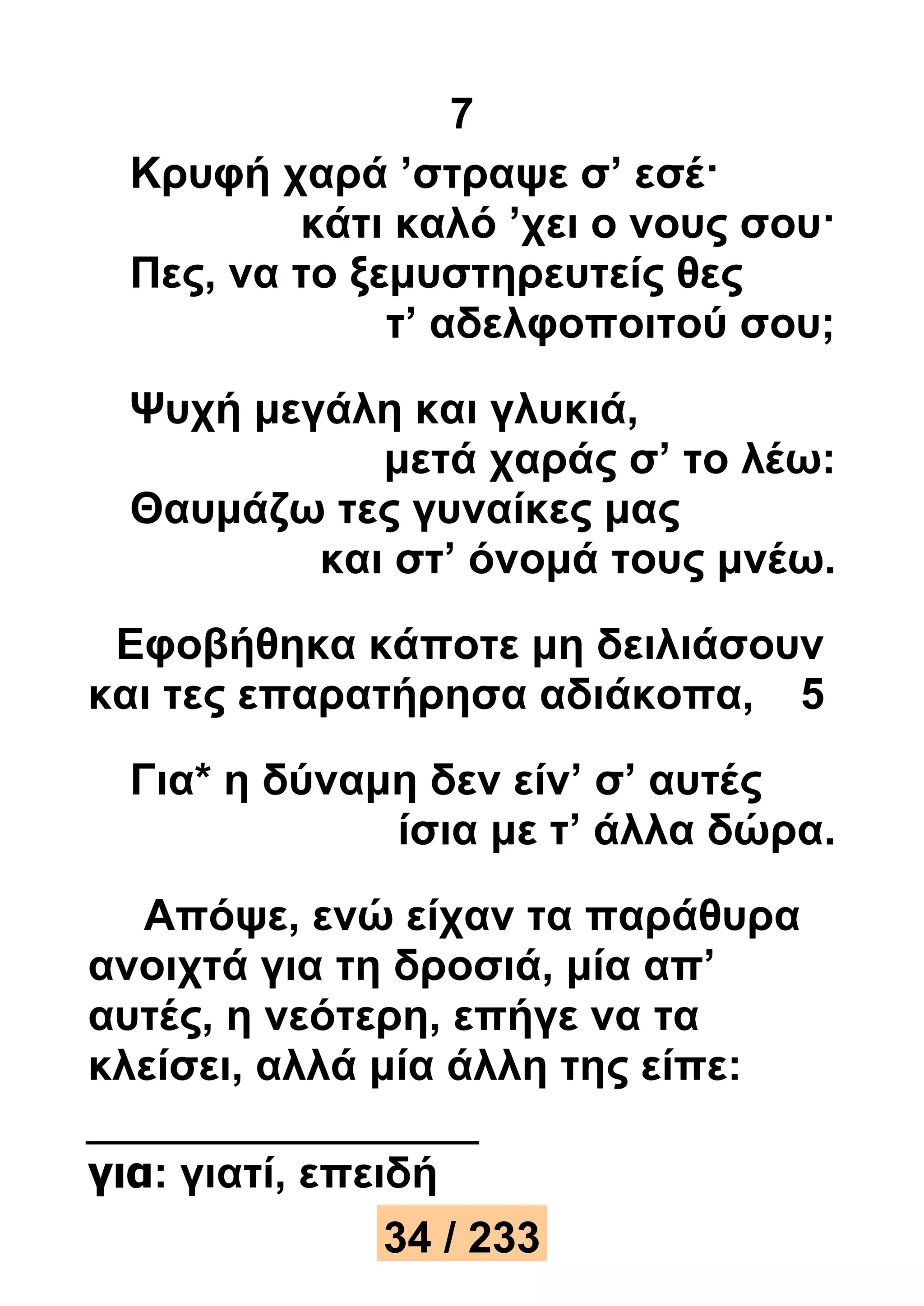 7 
Κρυφή χαρά ’στραψε σ’ εσέ· 
κάτι καλό ’χει ο νους σου· 
Πες, να το ξεμυστηρευτείς θες 
τ’ αδελφοποιτού σου; 
Ψυχή μεγάλη και γλυκιά, 
μετά χαράς σ’ το λέω: 
Θαυμάζω τες γυναίκες μας 
και στ’ όνομά τους μνέω. 
Εφοβήθηκα κάποτε μη δειλιάσουν 
και τες επαρατήρησα αδιάκοπα, 5 
Για* η δύναμη δεν είν’ σ’ αυτές 
ίσια με τ’ άλλα δώρα. 
Απόψε, ενώ είχαν τα παράθυρα 
ανοιχτά για τη δροσιά, μία απ’ 
αυτές, η νεότερη, επήγε να τα 
κλείσει, αλλά μία άλλη της είπε: 
για: γιατί, επειδή 
34 / 233 
 