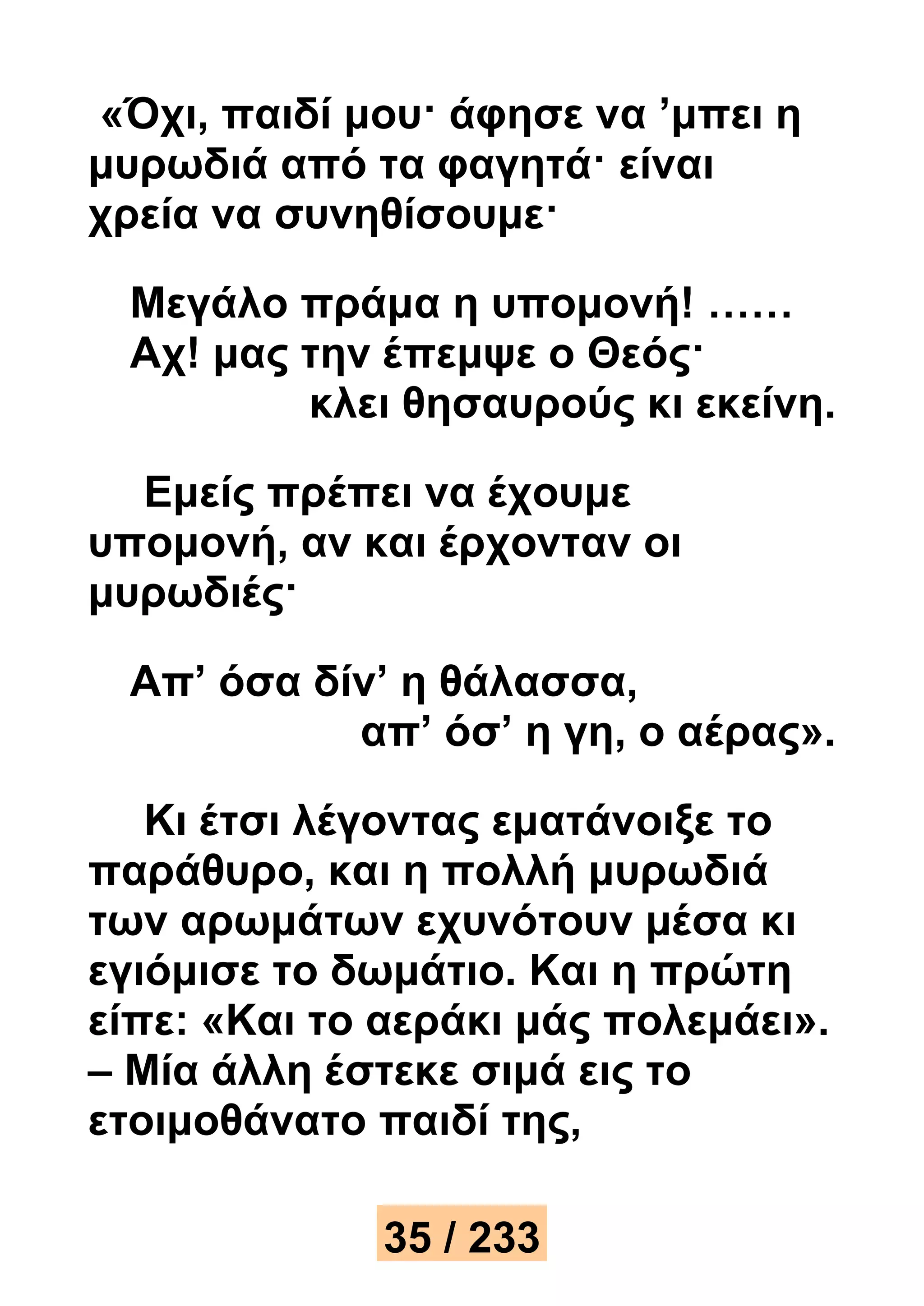 «Όχι, παιδί μου· άφησε να ’μπει η 
μυρωδιά από τα φαγητά· είναι 
χρεία να συνηθίσουμε· 
Μεγάλο πράμα η υπομονή! …… 
Αχ! μας την έπεμψε ο Θεός· 
κλει θησαυρούς κι εκείνη. 
Εμείς πρέπει να έχουμε 
υπομονή, αν και έρχονταν οι 
μυρωδιές· 
Απ’ όσα δίν’ η θάλασσα, 
απ’ όσ’ η γη, ο αέρας». 
Κι έτσι λέγοντας εματάνοιξε το 
παράθυρο, και η πολλή μυρωδιά 
των αρωμάτων εχυνότουν μέσα κι 
εγιόμισε το δωμάτιο. Και η πρώτη 
είπε: «Και το αεράκι μάς πολεμάει». 
– Μία άλλη έστεκε σιμά εις το 
ετοιμοθάνατο παιδί της, 
35 / 233 
 