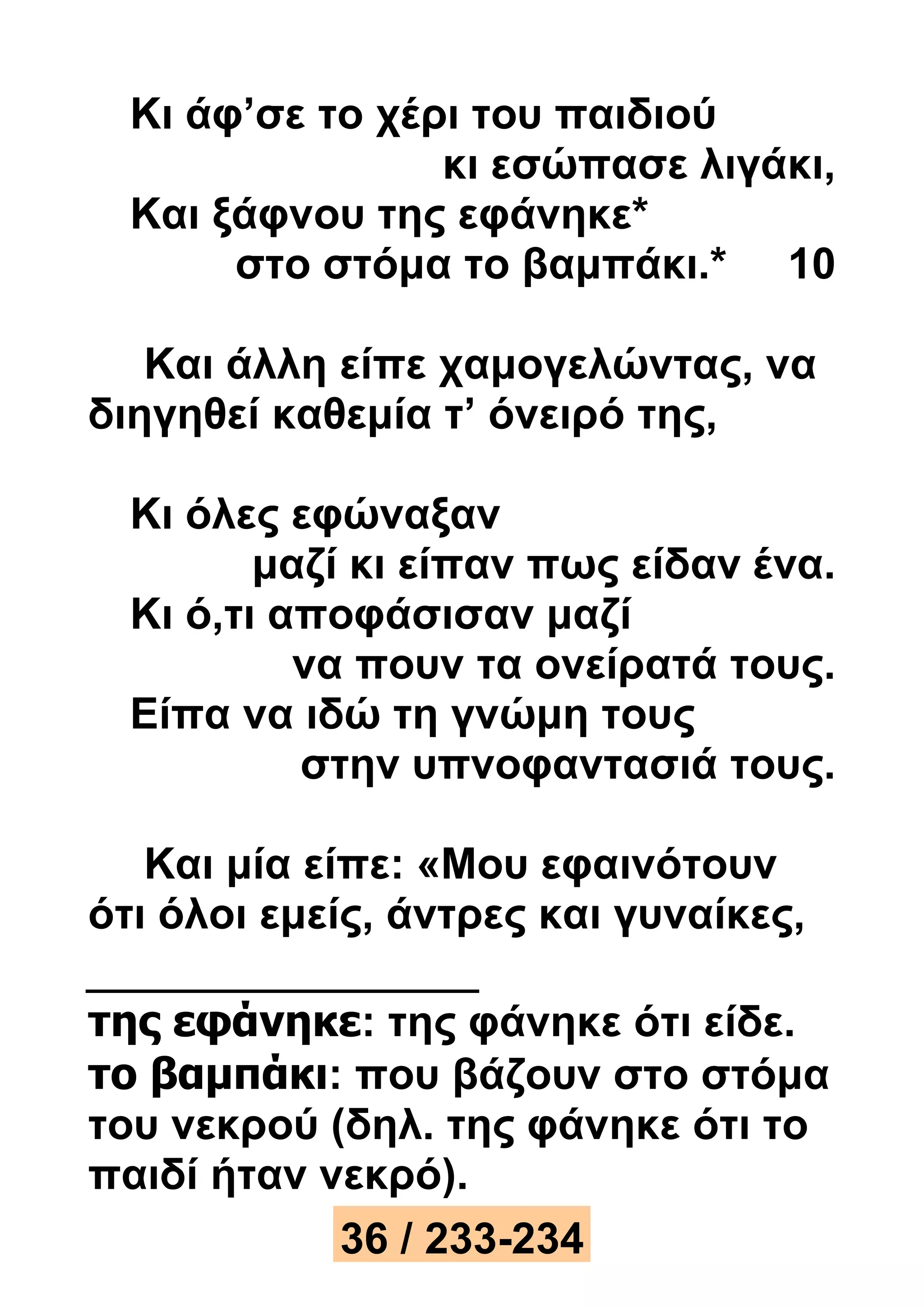 Κι άφ’σε το χέρι του παιδιού 
κι εσώπασε λιγάκι, 
Και ξάφνου της εφάνηκε* 
στο στόμα το βαμπάκι.* 10 
Και άλλη είπε χαμογελώντας, να 
διηγηθεί καθεμία τ’ όνειρό της, 
Κι όλες εφώναξαν 
μαζί κι είπαν πως είδαν ένα. 
Κι ό,τι αποφάσισαν μαζί 
να πουν τα ονείρατά τους. 
Είπα να ιδώ τη γνώμη τους 
στην υπνοφαντασιά τους. 
Και μία είπε: «Μου εφαινότουν 
ότι όλοι εμείς, άντρες και γυναίκες, 
της εφάνηκε: της φάνηκε ότι είδε. 
το βαμπάκι: που βάζουν στο στόμα 
του νεκρού (δηλ. της φάνηκε ότι το 
παιδί ήταν νεκρό). 
36 / 233-234 
 