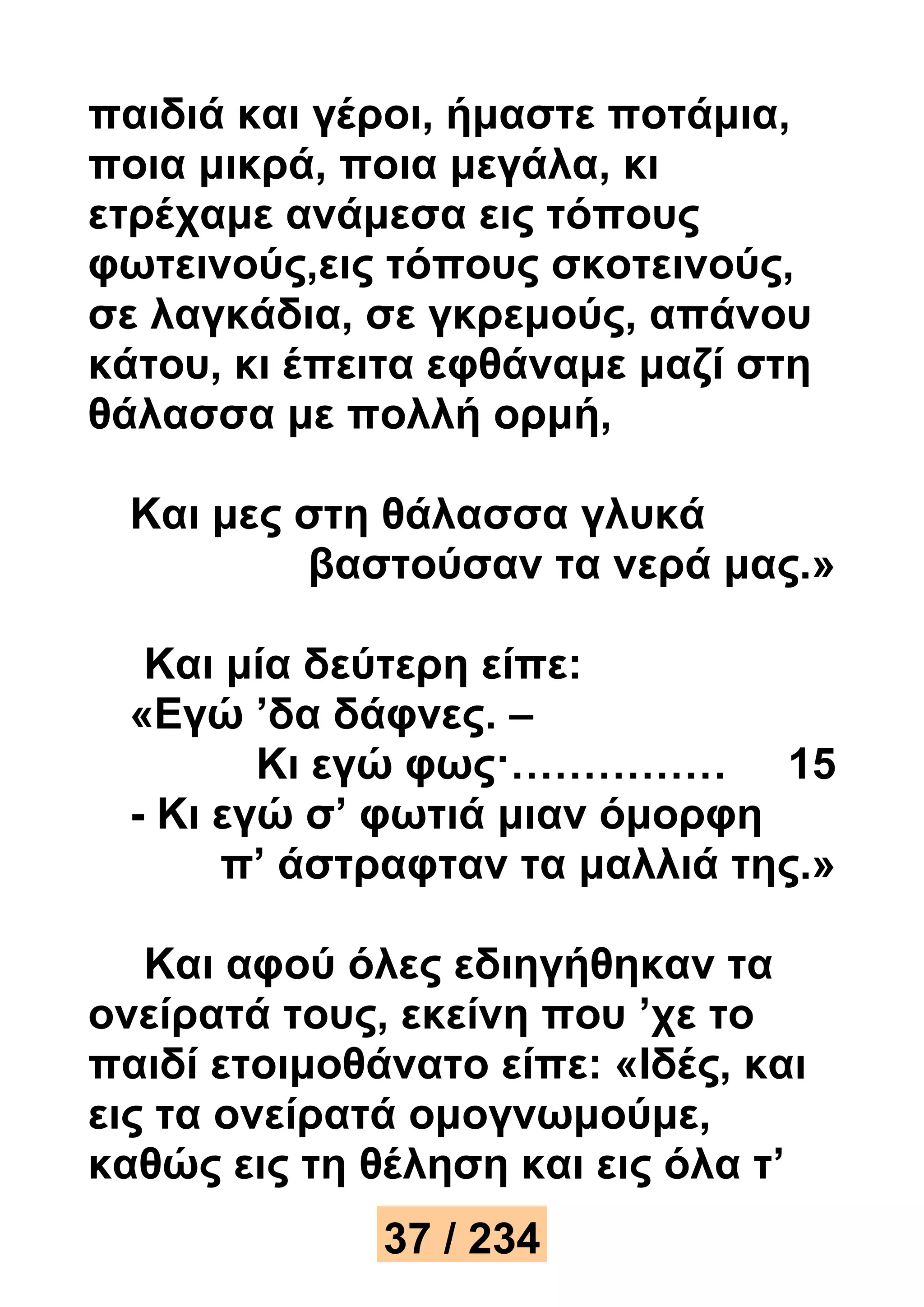 παιδιά και γέροι, ήμαστε ποτάμια, 
ποια μικρά, ποια μεγάλα, κι 
ετρέχαμε ανάμεσα εις τόπους 
φωτεινούς,εις τόπους σκοτεινούς, 
σε λαγκάδια, σε γκρεμούς, απάνου 
κάτου, κι έπειτα εφθάναμε μαζί στη 
θάλασσα με πολλή ορμή, 
Και μες στη θάλασσα γλυκά 
βαστούσαν τα νερά μας.» 
Και μία δεύτερη είπε: 
«Εγώ ’δα δάφνες. – 
Κι εγώ φως·…………… 15 
- Κι εγώ σ’ φωτιά μιαν όμορφη 
π’ άστραφταν τα μαλλιά της.» 
Και αφού όλες εδιηγήθηκαν τα 
ονείρατά τους, εκείνη που ’χε το 
παιδί ετοιμοθάνατο είπε: «Ιδές, και 
εις τα ονείρατά ομογνωμούμε, 
καθώς εις τη θέληση και εις όλα τ’ 
37 / 234 
 