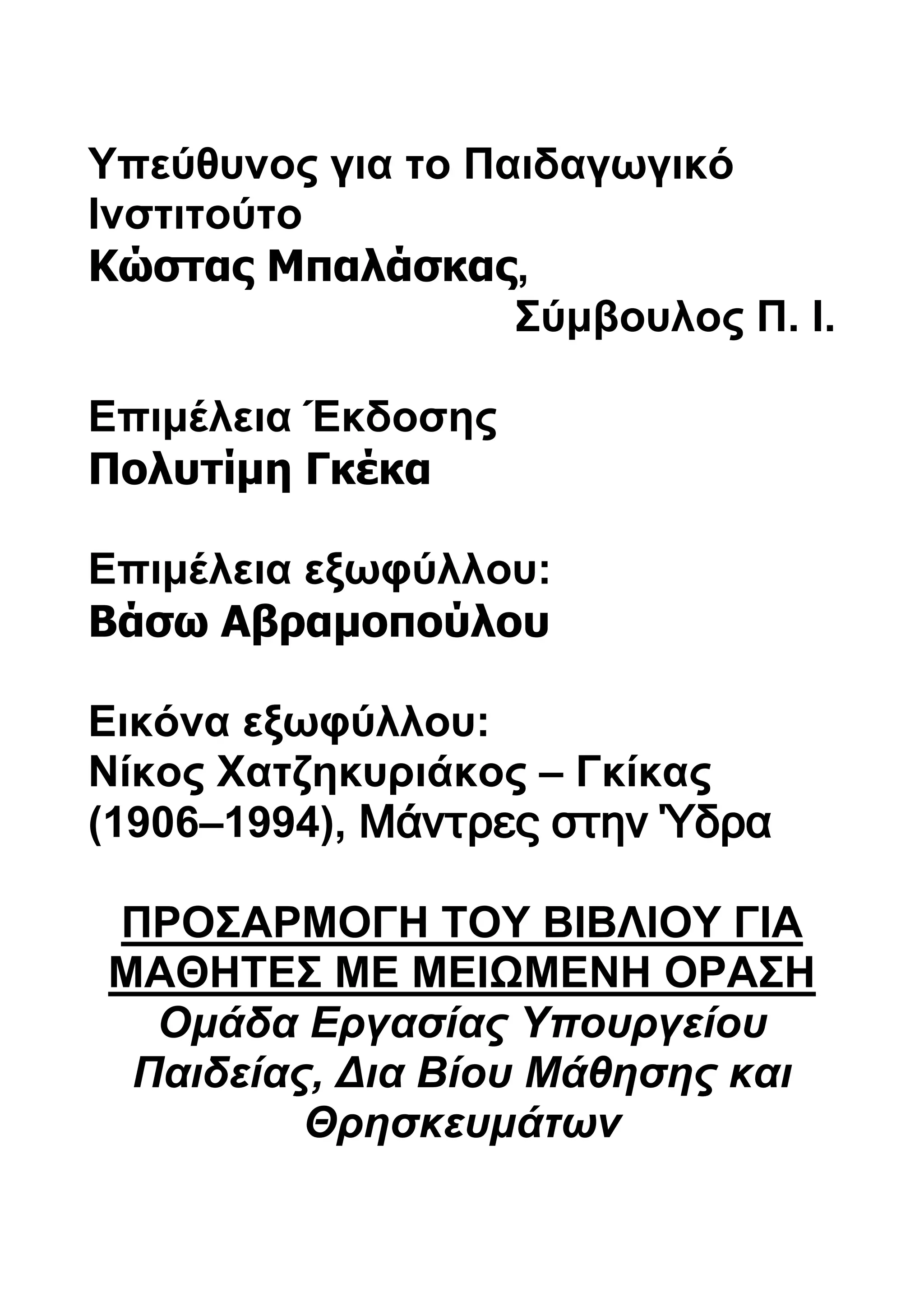 Υπεύθυνος για το Παιδαγωγικό 
Ινστιτούτο 
Κώστας Μπαλάσκας, 
Σύμβουλος Π. Ι. 
Επιμέλεια Έκδοσης 
Πολυτίμη Γκέκα 
Επιμέλεια εξωφύλλου: 
Βάσω Αβραμοπούλου 
Εικόνα εξωφύλλου: 
Νίκος Χατζηκυριάκος – Γκίκας 
(1906–1994), Μάντρες στην Ύδρα 
ΠΡΟΣΑΡΜΟΓΗ ΤΟΥ ΒΙΒΛΙΟΥ ΓΙΑ 
ΜΑΘΗΤΕΣ ΜΕ ΜΕΙΩΜΕΝΗ ΟΡΑΣΗ 
Ομάδα Εργασίας Υπουργείου 
Παιδείας, Δια Βίου Μάθησης και 
Θρησκευμάτων 
 
