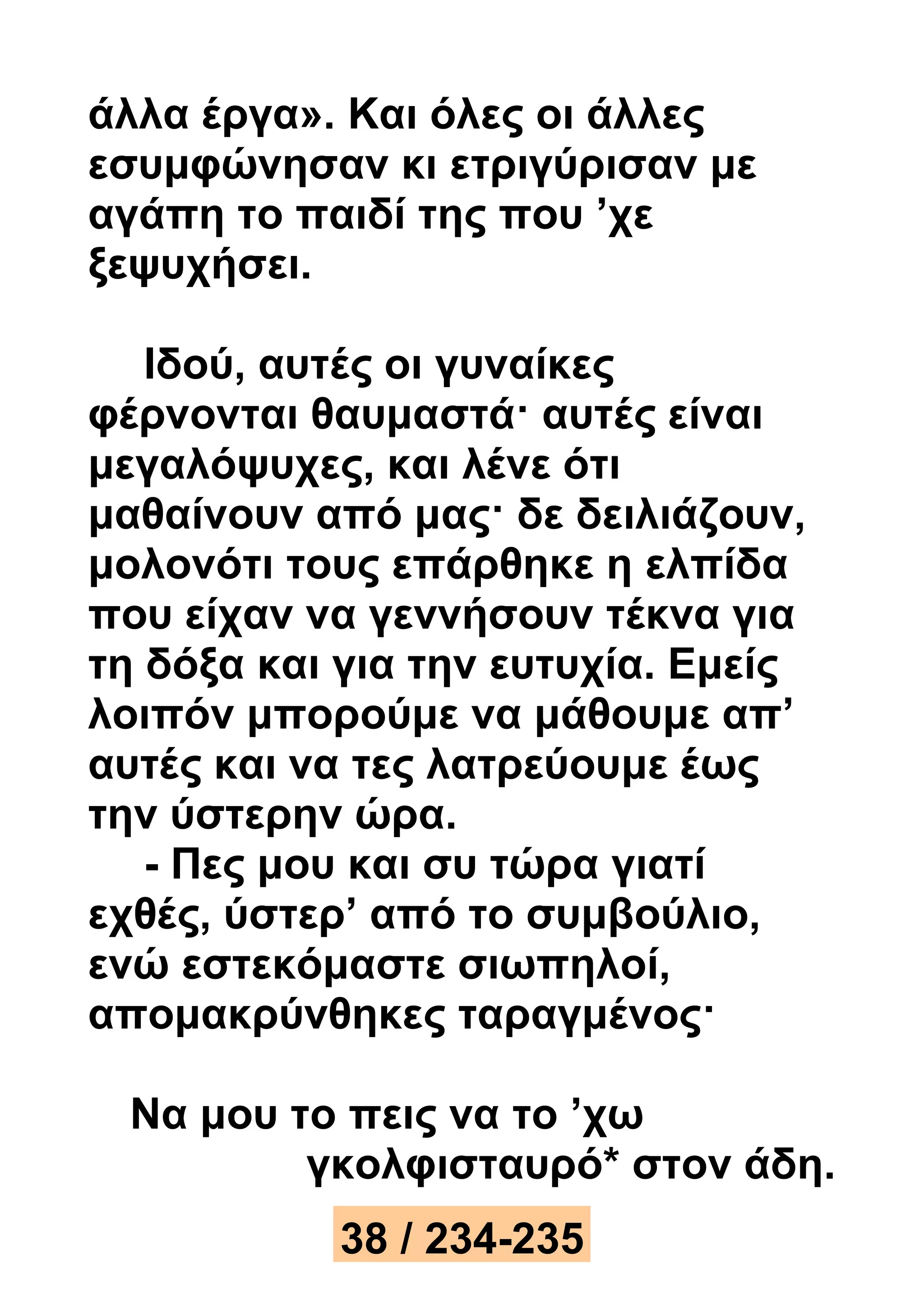 άλλα έργα». Και όλες οι άλλες 
εσυμφώνησαν κι ετριγύρισαν με 
αγάπη το παιδί της που ’χε 
ξεψυχήσει. 
Ιδού, αυτές οι γυναίκες 
φέρνονται θαυμαστά· αυτές είναι 
μεγαλόψυχες, και λένε ότι 
μαθαίνουν από μας· δε δειλιάζουν, 
μολονότι τους επάρθηκε η ελπίδα 
που είχαν να γεννήσουν τέκνα για 
τη δόξα και για την ευτυχία. Εμείς 
λοιπόν μπορούμε να μάθουμε απ’ 
αυτές και να τες λατρεύουμε έως 
την ύστερην ώρα. 
- Πες μου και συ τώρα γιατί 
εχθές, ύστερ’ από το συμβούλιο, 
ενώ εστεκόμαστε σιωπηλοί, 
απομακρύνθηκες ταραγμένος· 
Να μου το πεις να το ’χω 
γκολφισταυρό* στον άδη. 
38 / 234-235 
 