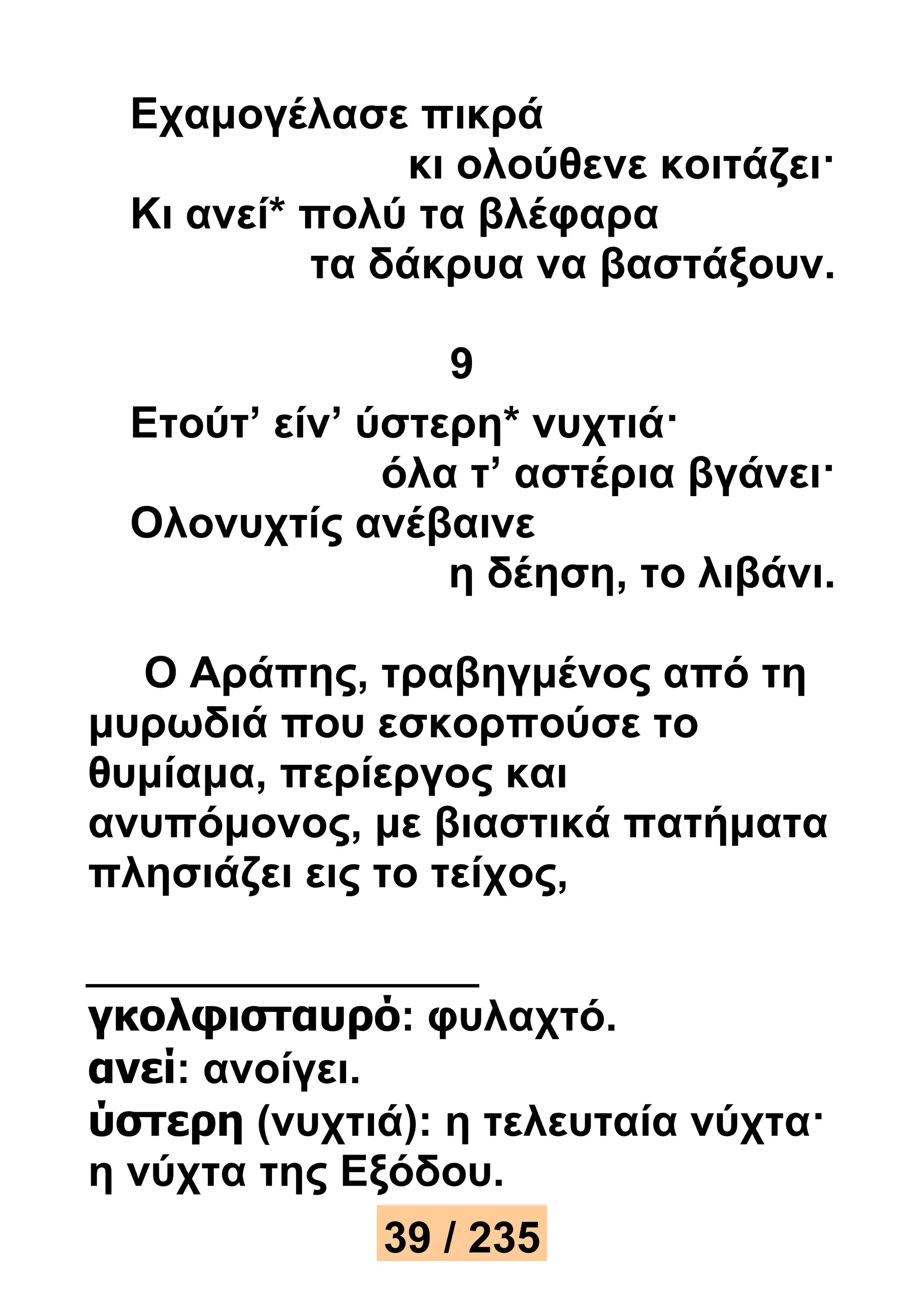 Εχαμογέλασε πικρά 
κι ολούθενε κοιτάζει· 
Κι ανεί* πολύ τα βλέφαρα 
τα δάκρυα να βαστάξουν. 
9 
Ετούτ’ είν’ ύστερη* νυχτιά· 
όλα τ’ αστέρια βγάνει· 
Ολονυχτίς ανέβαινε 
η δέηση, το λιβάνι. 
Ο Αράπης, τραβηγμένος από τη 
μυρωδιά που εσκορπούσε το 
θυμίαμα, περίεργος και 
ανυπόμονος, με βιαστικά πατήματα 
πλησιάζει εις το τείχος, 
γκολφισταυρό: φυλαχτό. 
ανεί: ανοίγει. 
ύστερη (νυχτιά): η τελευταία νύχτα· 
η νύχτα της Εξόδου. 
39 / 235 
 