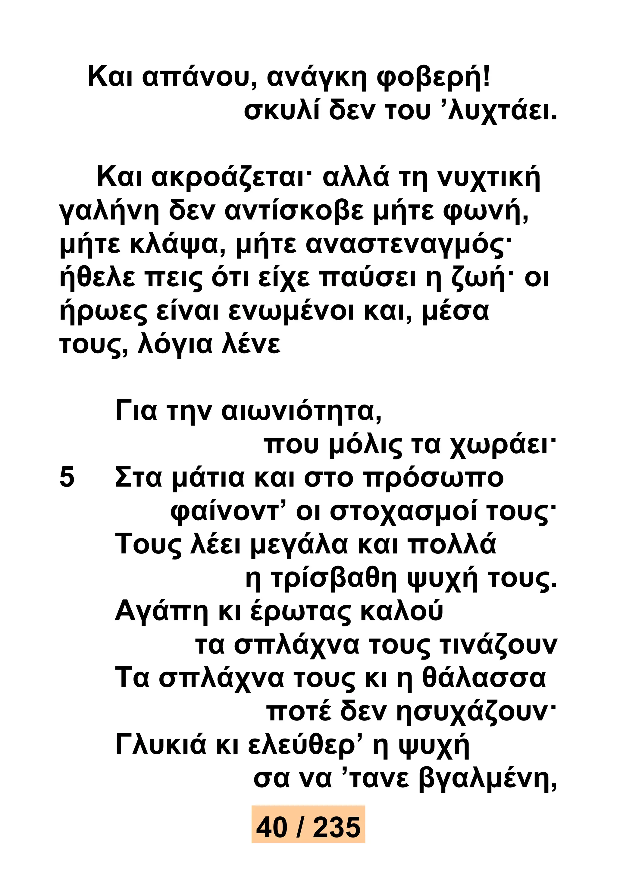 Και απάνου, ανάγκη φοβερή! 
σκυλί δεν του ’λυχτάει. 
Και ακροάζεται· αλλά τη νυχτική 
γαλήνη δεν αντίσκοβε μήτε φωνή, 
μήτε κλάψα, μήτε αναστεναγμός· 
ήθελε πεις ότι είχε παύσει η ζωή· οι 
ήρωες είναι ενωμένοι και, μέσα 
τους, λόγια λένε 
Για την αιωνιότητα, 
που μόλις τα χωράει· 
5 Στα μάτια και στο πρόσωπο 
φαίνοντ’ οι στοχασμοί τους· 
Τους λέει μεγάλα και πολλά 
η τρίσβαθη ψυχή τους. 
Αγάπη κι έρωτας καλού 
τα σπλάχνα τους τινάζουν 
Τα σπλάχνα τους κι η θάλασσα 
ποτέ δεν ησυχάζουν· 
Γλυκιά κι ελεύθερ’ η ψυχή 
σα να ’τανε βγαλμένη, 
40 / 235 
 