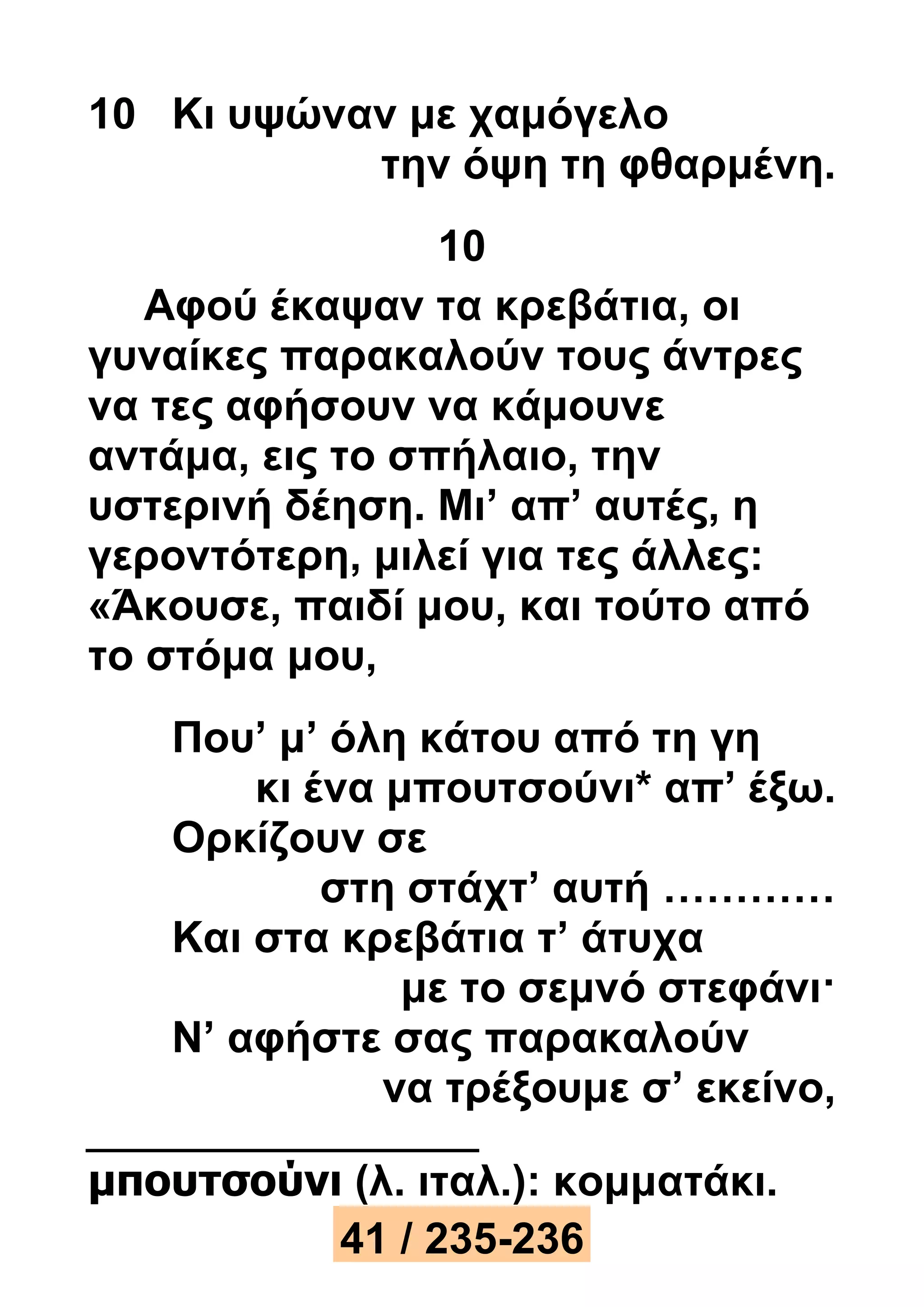 10 Κι υψώναν με χαμόγελο 
την όψη τη φθαρμένη. 
10 
Αφού έκαψαν τα κρεβάτια, οι 
γυναίκες παρακαλούν τους άντρες 
να τες αφήσουν να κάμουνε 
αντάμα, εις το σπήλαιο, την 
υστερινή δέηση. Μι’ απ’ αυτές, η 
γεροντότερη, μιλεί για τες άλλες: 
«Άκουσε, παιδί μου, και τούτο από 
το στόμα μου, 
Που’ μ’ όλη κάτου από τη γη 
κι ένα μπουτσούνι* απ’ έξω. 
Ορκίζουν σε 
στη στάχτ’ αυτή ………… 
Και στα κρεβάτια τ’ άτυχα 
με το σεμνό στεφάνι· 
Ν’ αφήστε σας παρακαλούν 
να τρέξουμε σ’ εκείνο, 
μπουτσούνι (λ. ιταλ.): κομματάκι. 
41 / 235-236 
 