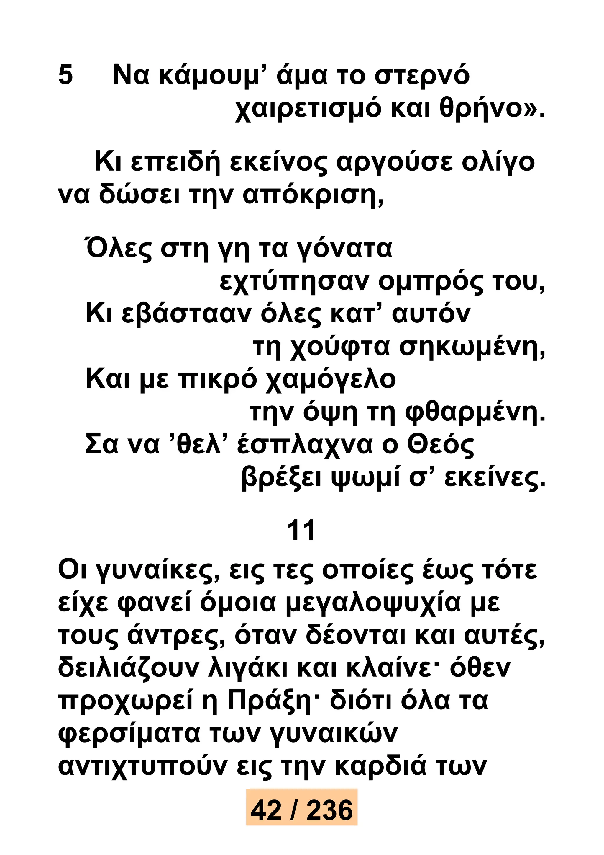 5 Να κάμουμ’ άμα το στερνό 
χαιρετισμό και θρήνο». 
Κι επειδή εκείνος αργούσε ολίγο 
να δώσει την απόκριση, 
Όλες στη γη τα γόνατα 
εχτύπησαν ομπρός του, 
Κι εβάστααν όλες κατ’ αυτόν 
τη χούφτα σηκωμένη, 
Και με πικρό χαμόγελο 
την όψη τη φθαρμένη. 
Σα να ’θελ’ έσπλαχνα ο Θεός 
βρέξει ψωμί σ’ εκείνες. 
11 
Οι γυναίκες, εις τες οποίες έως τότε 
είχε φανεί όμοια μεγαλοψυχία με 
τους άντρες, όταν δέονται και αυτές, 
δειλιάζουν λιγάκι και κλαίνε· όθεν 
προχωρεί η Πράξη· διότι όλα τα 
φερσίματα των γυναικών 
αντιχτυπούν εις την καρδιά των 
42 / 236 
 