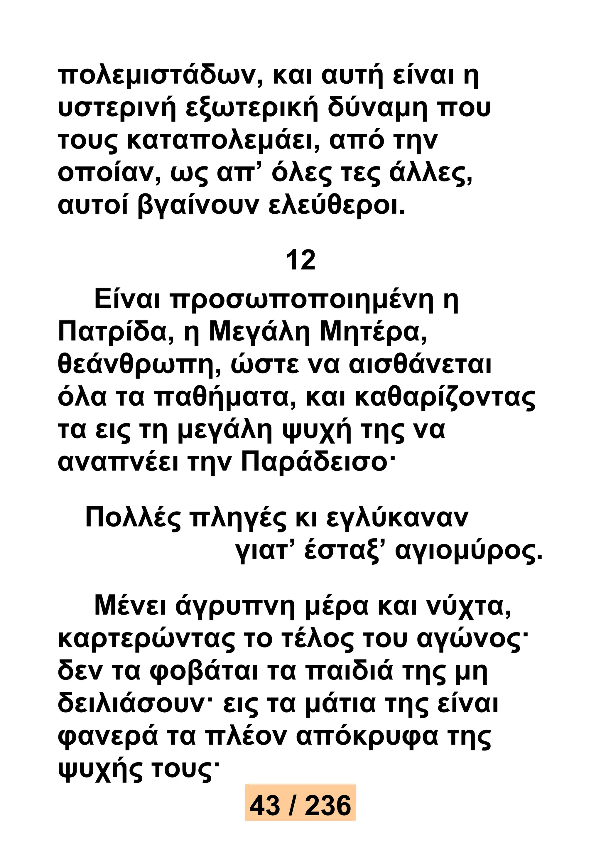 πολεμιστάδων, και αυτή είναι η 
υστερινή εξωτερική δύναμη που 
τους καταπολεμάει, από την 
οποίαν, ως απ’ όλες τες άλλες, 
αυτοί βγαίνουν ελεύθεροι. 
12 
Είναι προσωποποιημένη η 
Πατρίδα, η Μεγάλη Μητέρα, 
θεάνθρωπη, ώστε να αισθάνεται 
όλα τα παθήματα, και καθαρίζοντας 
τα εις τη μεγάλη ψυχή της να 
αναπνέει την Παράδεισο· 
Πολλές πληγές κι εγλύκαναν 
γιατ’ έσταξ’ αγιομύρος. 
Μένει άγρυπνη μέρα και νύχτα, 
καρτερώντας το τέλος του αγώνος· 
δεν τα φοβάται τα παιδιά της μη 
δειλιάσουν· εις τα μάτια της είναι 
φανερά τα πλέον απόκρυφα της 
ψυχής τους· 
43 / 236 
 