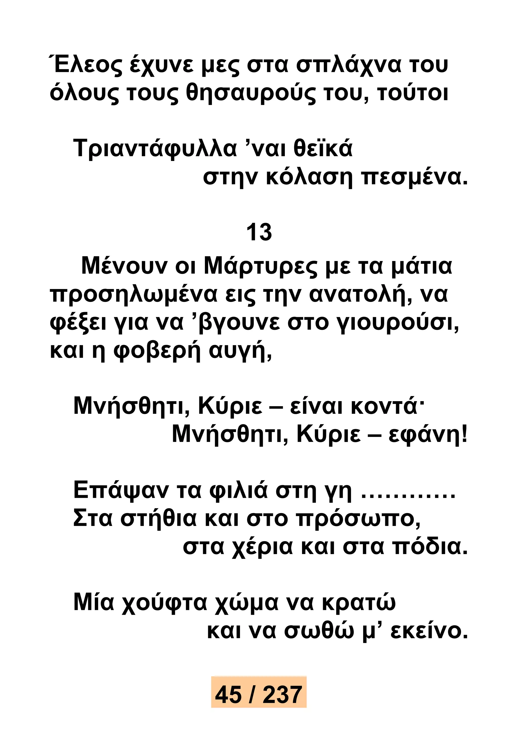 Έλεος έχυνε μες στα σπλάχνα του 
όλους τους θησαυρούς του, τούτοι 
Τριαντάφυλλα ’ναι θεϊκά 
στην κόλαση πεσμένα. 
13 
Μένουν οι Μάρτυρες με τα μάτια 
προσηλωμένα εις την ανατολή, να 
φέξει για να ’βγουνε στο γιουρούσι, 
και η φοβερή αυγή, 
Μνήσθητι, Κύριε – είναι κοντά· 
Μνήσθητι, Κύριε – εφάνη! 
Επάψαν τα φιλιά στη γη ………… 
Στα στήθια και στο πρόσωπο, 
στα χέρια και στα πόδια. 
Μία χούφτα χώμα να κρατώ 
και να σωθώ μ’ εκείνο. 
45 / 237 
 