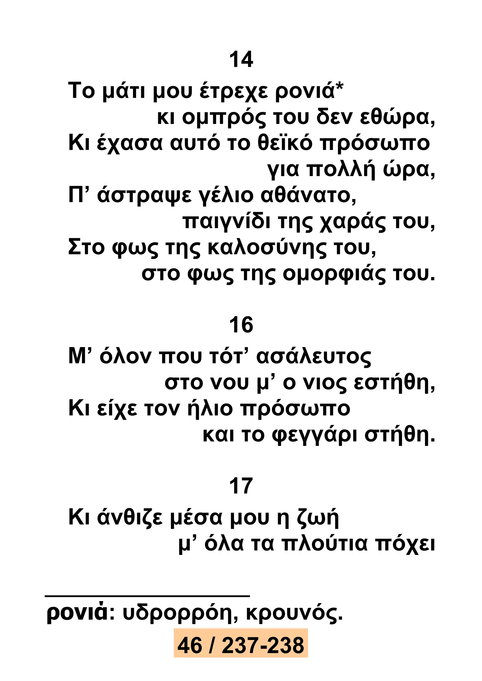 14 
Το μάτι μου έτρεχε ρονιά* 
κι ομπρός του δεν εθώρα, 
Κι έχασα αυτό το θεϊκό πρόσωπο 
για πολλή ώρα, 
Π’ άστραψε γέλιο αθάνατο, 
παιγνίδι της χαράς του, 
Στο φως της καλοσύνης του, 
στο φως της ομορφιάς του. 
16 
Μ’ όλον που τότ’ ασάλευτος 
στο νου μ’ ο νιος εστήθη, 
Κι είχε τον ήλιο πρόσωπο 
και το φεγγάρι στήθη. 
17 
Κι άνθιζε μέσα μου η ζωή 
μ’ όλα τα πλούτια πόχει 
ρονιά: υδρορρόη, κρουνός. 
46 / 237-238 
 