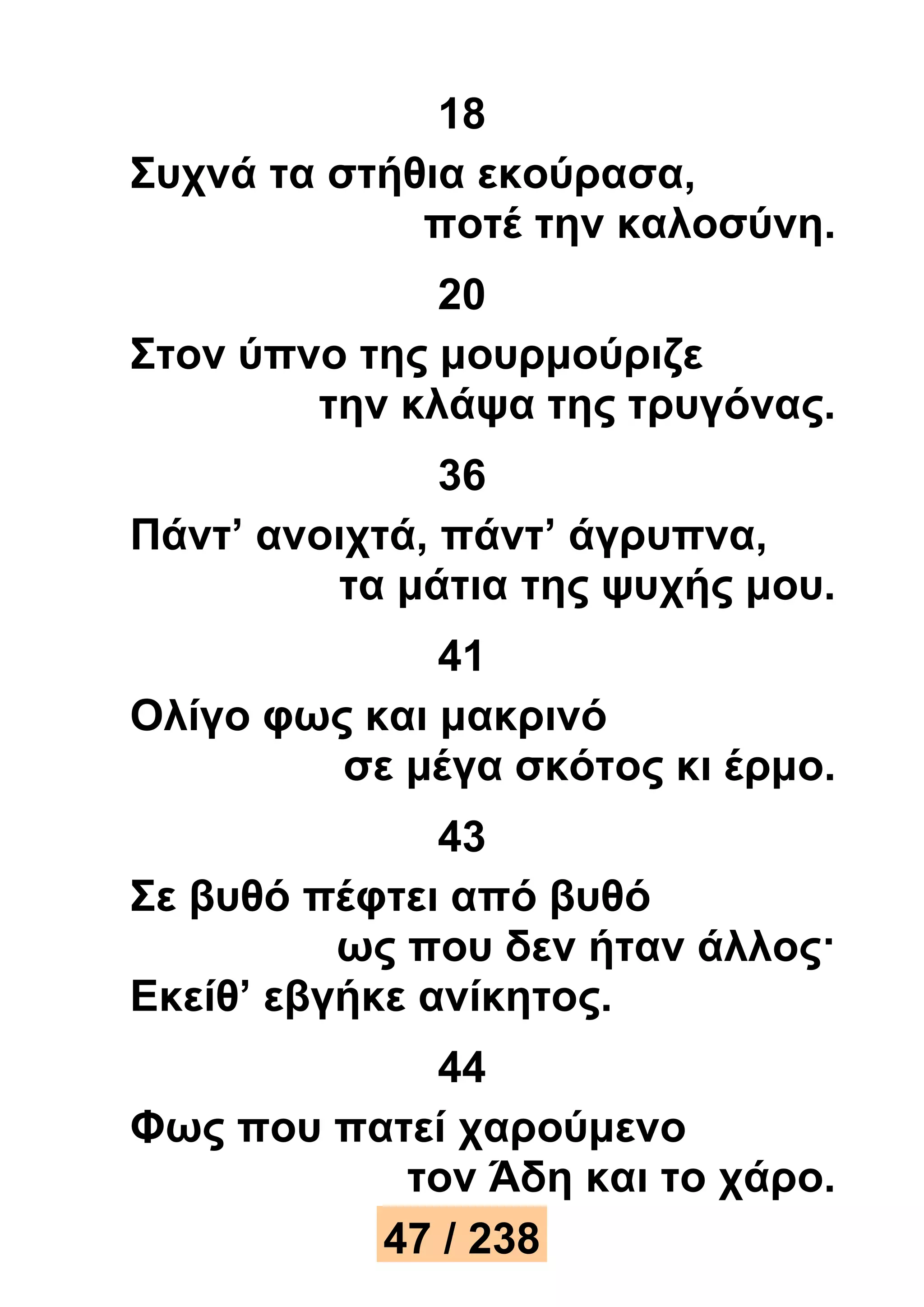 18 
Συχνά τα στήθια εκούρασα, 
ποτέ την καλοσύνη. 
20 
Στον ύπνο της μουρμούριζε 
την κλάψα της τρυγόνας. 
36 
Πάντ’ ανοιχτά, πάντ’ άγρυπνα, 
τα μάτια της ψυχής μου. 
41 
Ολίγο φως και μακρινό 
σε μέγα σκότος κι έρμο. 
43 
Σε βυθό πέφτει από βυθό 
ως που δεν ήταν άλλος· 
Εκείθ’ εβγήκε ανίκητος. 
44 
Φως που πατεί χαρούμενο 
τον Άδη και το χάρο. 
47 / 238 
 