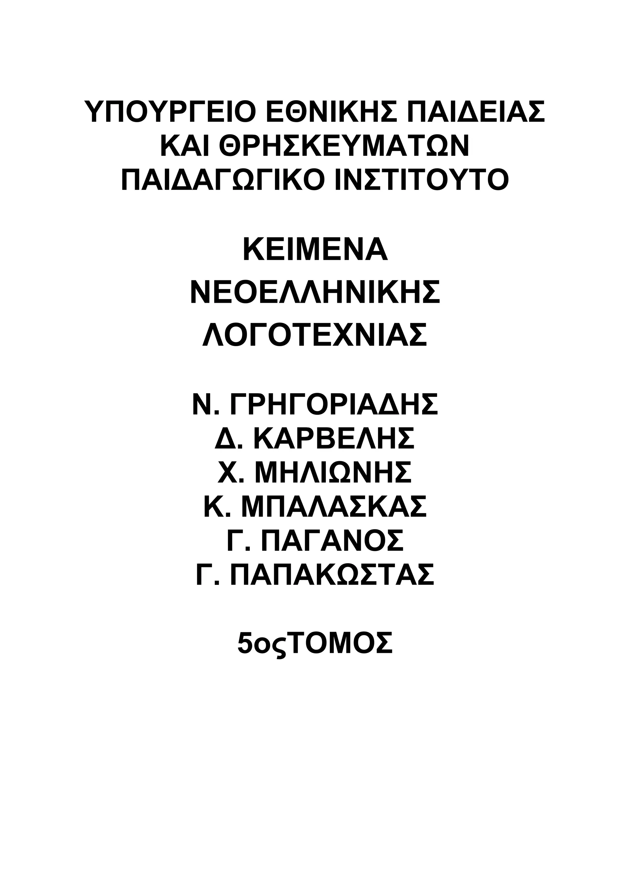 ΥΠΟΥΡΓΕΙΟ ΕΘΝΙΚΗΣ ΠΑΙΔΕΙΑΣ 
ΚΑΙ ΘΡΗΣΚΕΥΜΑΤΩΝ 
ΠΑΙΔΑΓΩΓΙΚΟ ΙΝΣΤΙΤΟΥΤΟ 
ΚΕΙΜΕΝΑ 
ΝΕΟΕΛΛΗΝΙΚΗΣ 
ΛΟΓΟΤΕΧΝΙΑΣ 
Ν. ΓΡΗΓΟΡΙΑΔΗΣ 
Δ. ΚΑΡΒΕΛΗΣ 
Χ. ΜΗΛΙΩΝΗΣ 
Κ. ΜΠΑΛΑΣΚΑΣ 
Γ. ΠΑΓΑΝΟΣ 
Γ. ΠΑΠΑΚΩΣΤΑΣ 
5οςΤΟΜΟΣ 
 