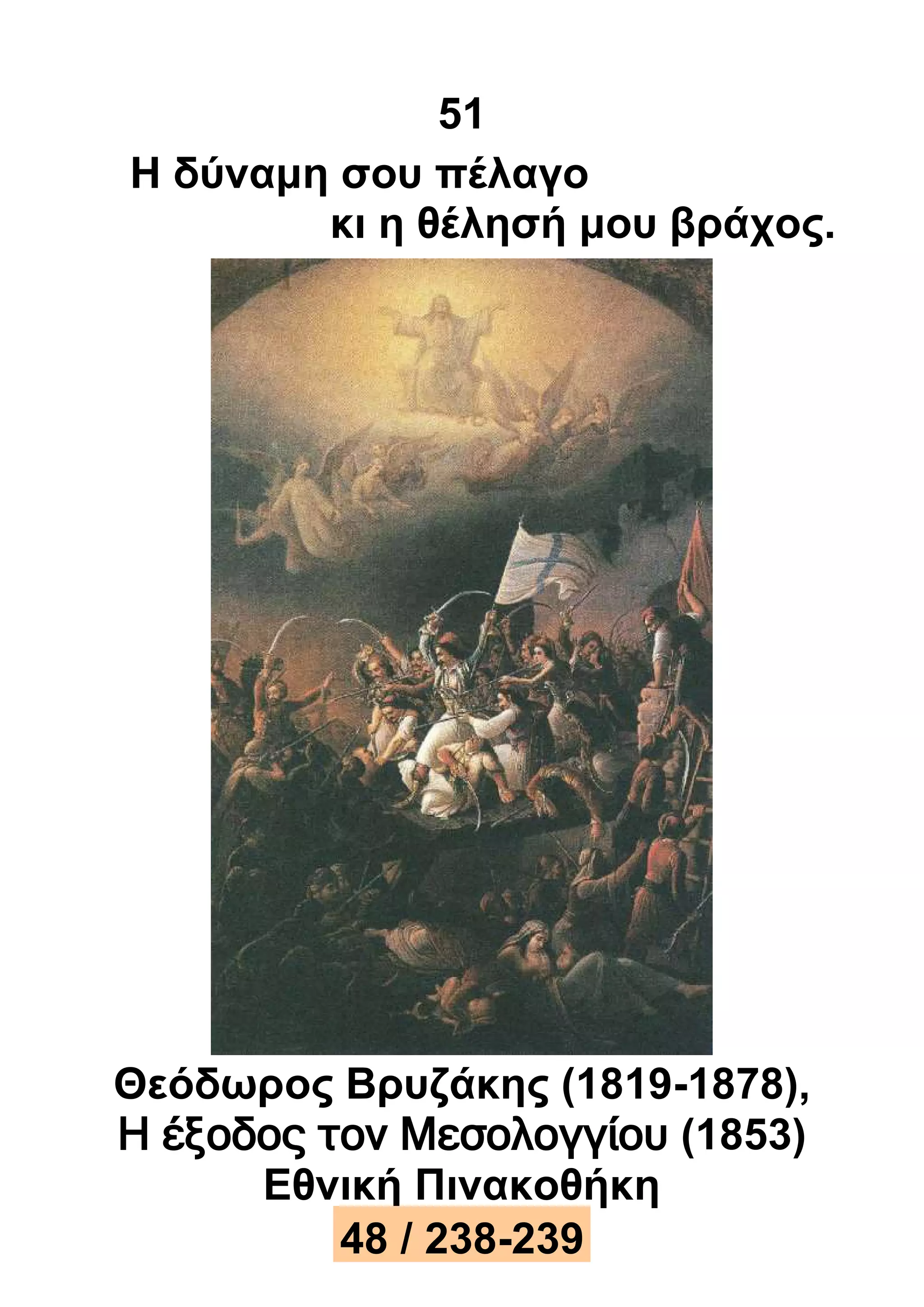 51 
Η δύναμη σου πέλαγο 
κι η θέλησή μου βράχος. 
Θεόδωρος Βρυζάκης (1819-1878), 
Η έξοδος τον Μεσολογγίου (1853) 
Εθνική Πινακοθήκη 
48 / 238-239 
 