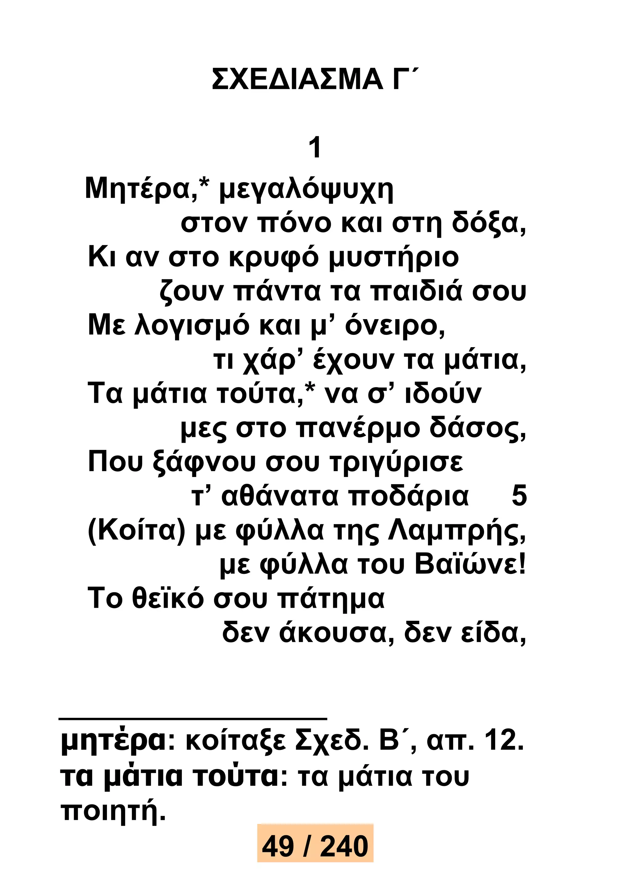 ΣΧΕΔΙΑΣΜΑ Γ΄ 
1 
Μητέρα,* μεγαλόψυχη 
στον πόνο και στη δόξα, 
Κι αν στο κρυφό μυστήριο 
ζουν πάντα τα παιδιά σου 
Με λογισμό και μ’ όνειρο, 
τι χάρ’ έχουν τα μάτια, 
Τα μάτια τούτα,* να σ’ ιδούν 
μες στο πανέρμο δάσος, 
Που ξάφνου σου τριγύρισε 
τ’ αθάνατα ποδάρια 5 
(Κοίτα) με φύλλα της Λαμπρής, 
με φύλλα του Βαϊώνε! 
Το θεϊκό σου πάτημα 
δεν άκουσα, δεν είδα, 
μητέρα: κοίταξε Σχεδ. Β΄, απ. 12. 
τα μάτια τούτα: τα μάτια του 
ποιητή. 
49 / 240 
 