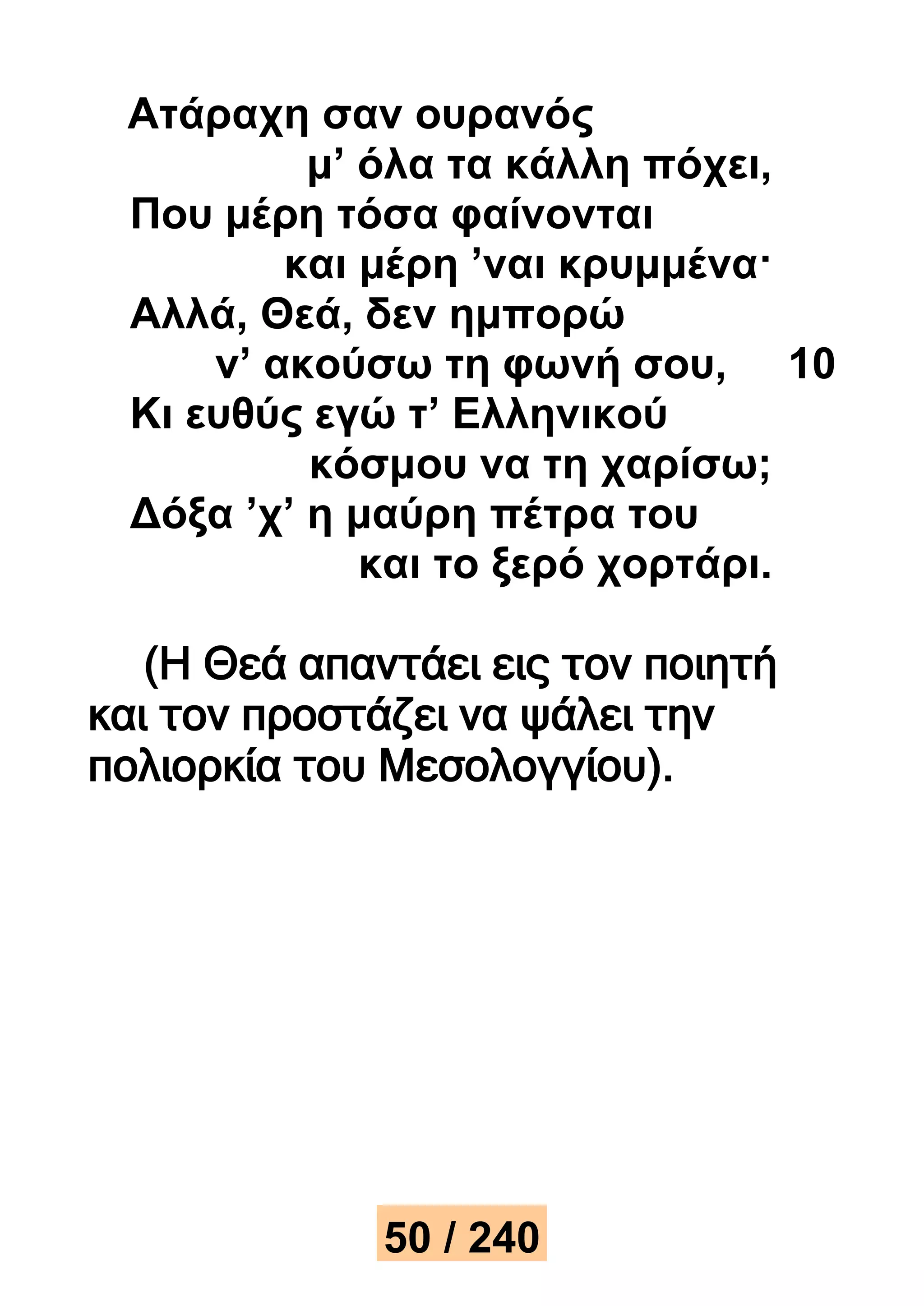 Ατάραχη σαν ουρανός 
μ’ όλα τα κάλλη πόχει, 
Που μέρη τόσα φαίνονται 
και μέρη ’ναι κρυμμένα· 
Αλλά, Θεά, δεν ημπορώ 
ν’ ακούσω τη φωνή σου, 10 
Κι ευθύς εγώ τ’ Ελληνικού 
κόσμου να τη χαρίσω; 
Δόξα ’χ’ η μαύρη πέτρα του 
και το ξερό χορτάρι. 
(Η Θεά απαντάει εις τον ποιητή 
και τον προστάζει να ψάλει την 
πολιορκία του Μεσολογγίου). 
50 / 240 
 