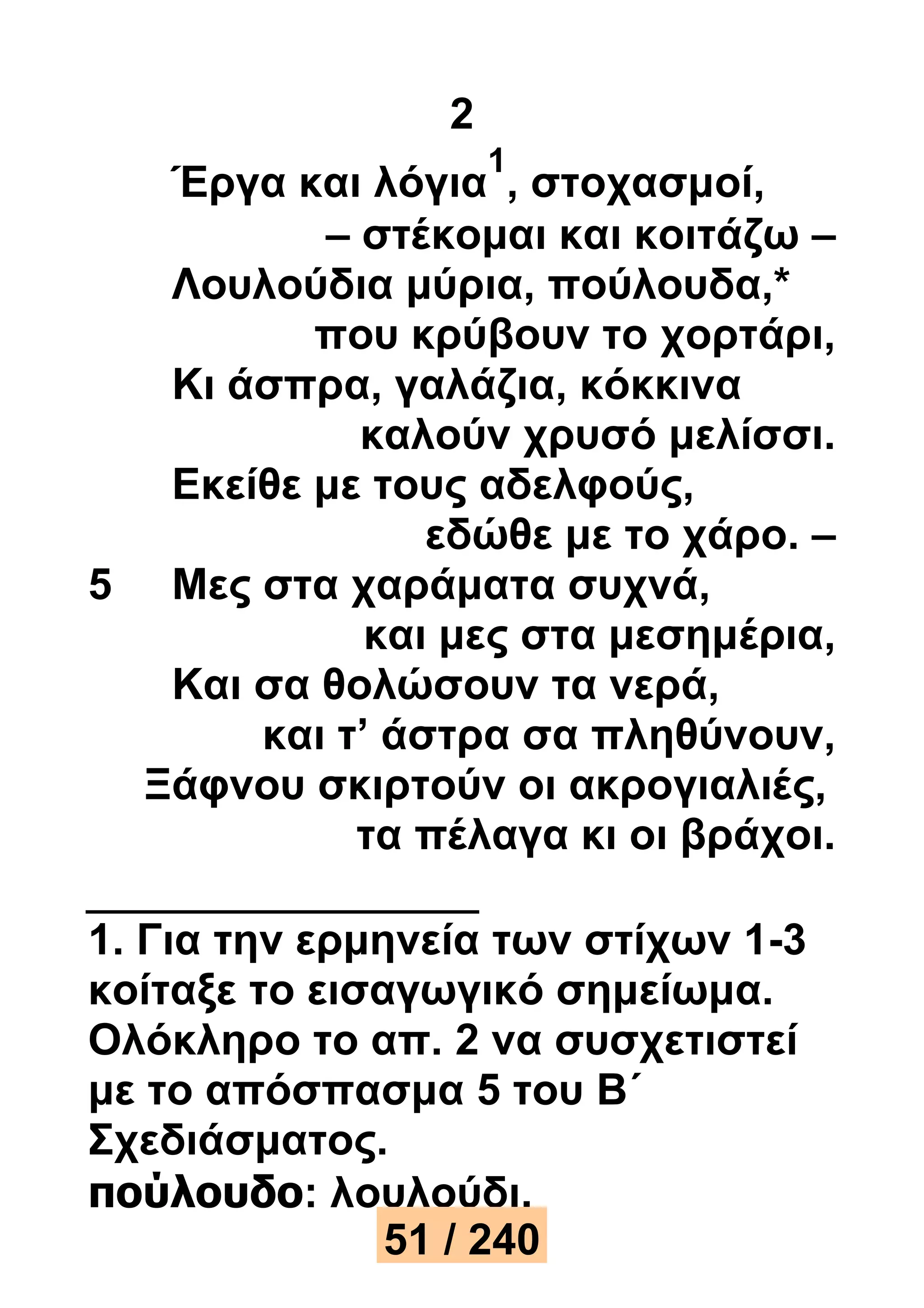 2 
Έργα και λόγια 
1 
, στοχασμοί, 
– στέκομαι και κοιτάζω – 
Λουλούδια μύρια, πούλουδα,* 
που κρύβουν το χορτάρι, 
Κι άσπρα, γαλάζια, κόκκινα 
καλούν χρυσό μελίσσι. 
Εκείθε με τους αδελφούς, 
εδώθε με το χάρο. – 
5 Μες στα χαράματα συχνά, 
και μες στα μεσημέρια, 
Και σα θολώσουν τα νερά, 
και τ’ άστρα σα πληθύνουν, 
Ξάφνου σκιρτούν οι ακρογιαλιές, 
τα πέλαγα κι οι βράχοι. 
1. Για την ερμηνεία των στίχων 1-3 
κοίταξε το εισαγωγικό σημείωμα. 
Ολόκληρο το απ. 2 να συσχετιστεί 
με το απόσπασμα 5 του Β΄ 
Σχεδιάσματος. 
πούλουδο: λουλούδι. 
51 / 240 
 