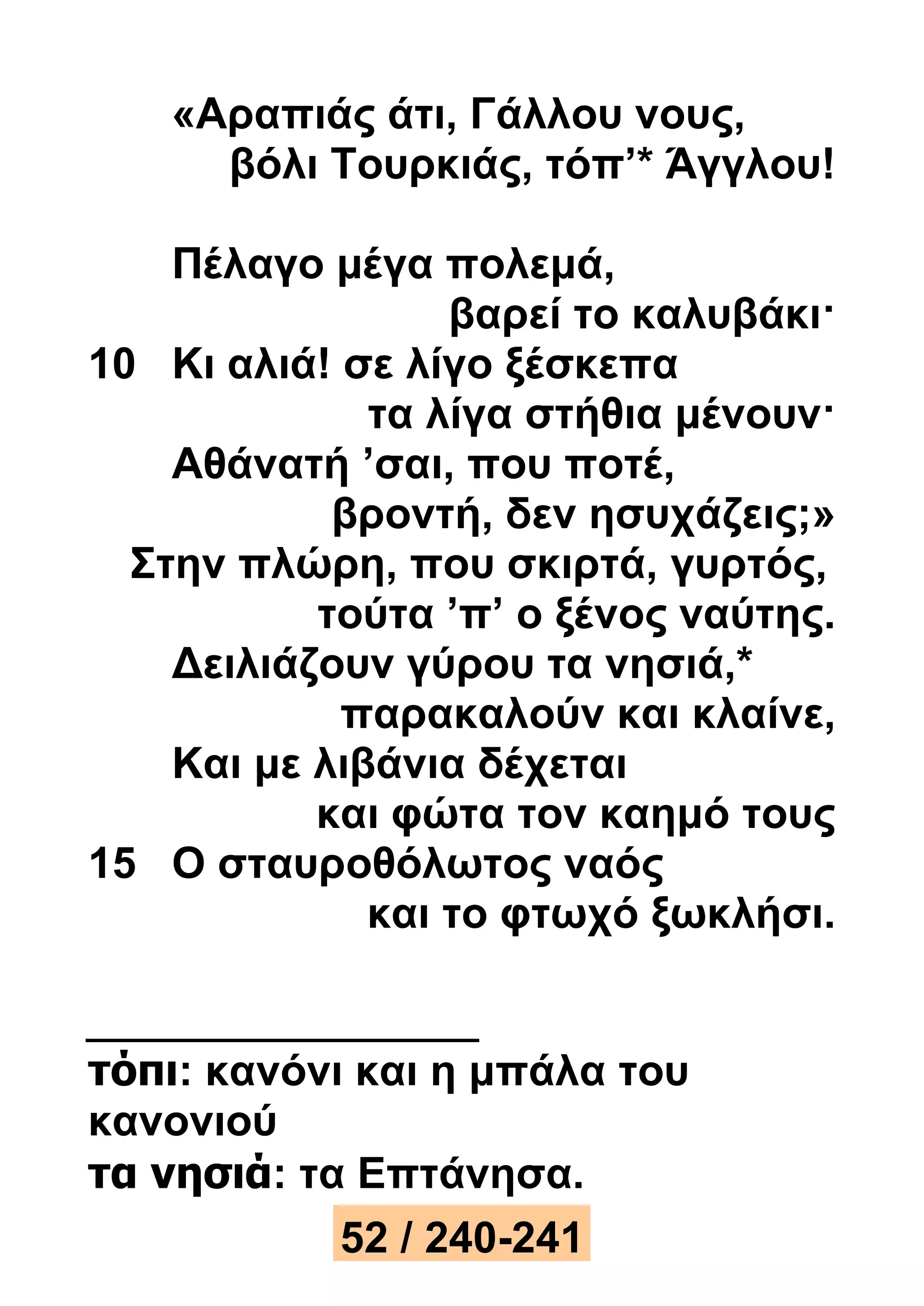 «Αραπιάς άτι, Γάλλου νους, 
βόλι Τουρκιάς, τόπ’* Άγγλου! 
Πέλαγο μέγα πολεμά, 
βαρεί το καλυβάκι· 
10 Κι αλιά! σε λίγο ξέσκεπα 
τα λίγα στήθια μένουν· 
Αθάνατή ’σαι, που ποτέ, 
βροντή, δεν ησυχάζεις;» 
Στην πλώρη, που σκιρτά, γυρτός, 
τούτα ’π’ ο ξένος ναύτης. 
Δειλιάζουν γύρου τα νησιά,* 
παρακαλούν και κλαίνε, 
Και με λιβάνια δέχεται 
και φώτα τον καημό τους 
15 Ο σταυροθόλωτος ναός 
και το φτωχό ξωκλήσι. 
τόπι: κανόνι και η μπάλα του 
κανονιού 
τα νησιά: τα Επτάνησα. 
52 / 240-241 
 