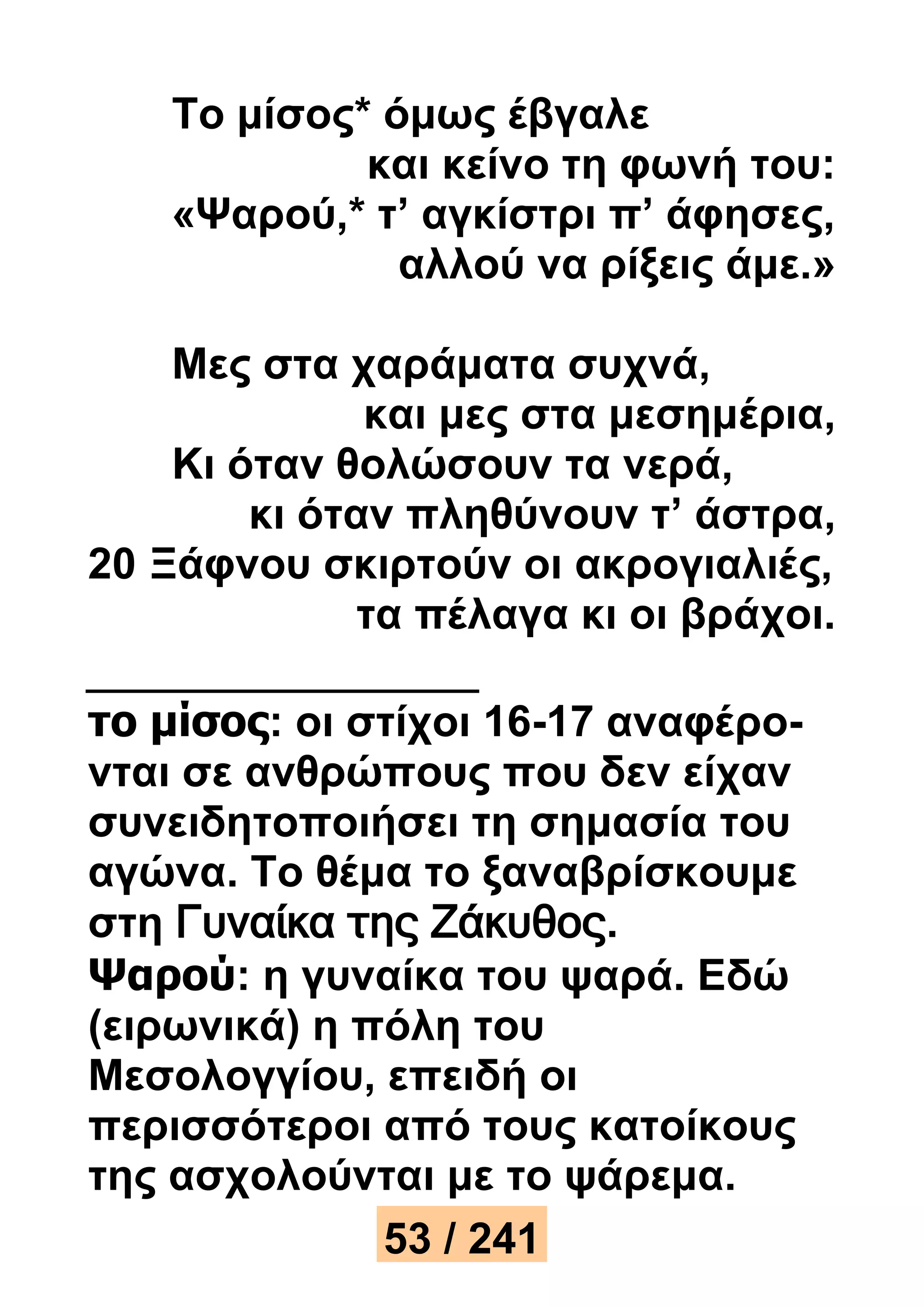 Το μίσος* όμως έβγαλε 
και κείνο τη φωνή του: 
«Ψαρού,* τ’ αγκίστρι π’ άφησες, 
αλλού να ρίξεις άμε.» 
Μες στα χαράματα συχνά, 
και μες στα μεσημέρια, 
Κι όταν θολώσουν τα νερά, 
κι όταν πληθύνουν τ’ άστρα, 
20 Ξάφνου σκιρτούν οι ακρογιαλιές, 
τα πέλαγα κι οι βράχοι. 
το μίσος: οι στίχοι 16-17 αναφέρο- 
νται σε ανθρώπους που δεν είχαν 
συνειδητοποιήσει τη σημασία του 
αγώνα. Το θέμα το ξαναβρίσκουμε 
στη Γυναίκα της Ζάκυθος. 
Ψαρού: η γυναίκα του ψαρά. Εδώ 
(ειρωνικά) η πόλη του 
Μεσολογγίου, επειδή οι 
περισσότεροι από τους κατοίκους 
της ασχολούνται με το ψάρεμα. 
53 / 241 
 