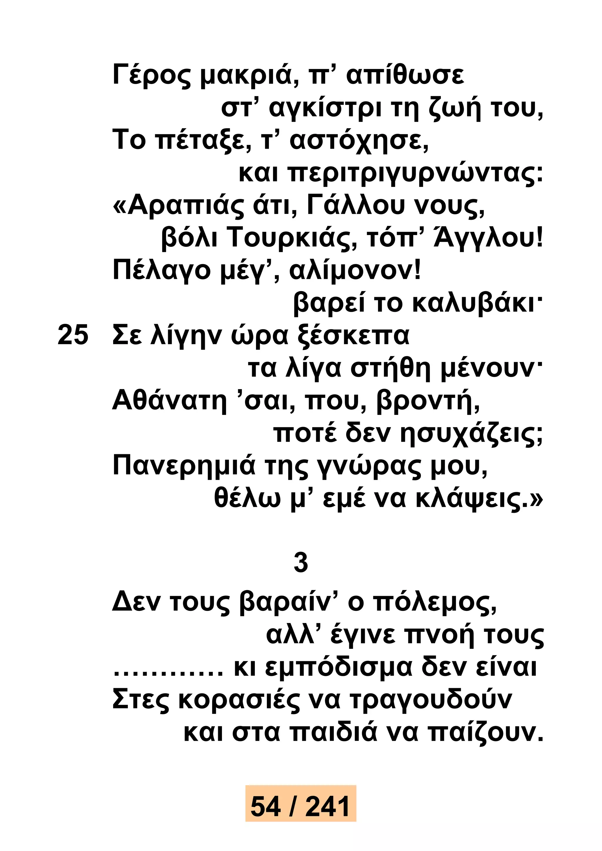 Γέρος μακριά, π’ απίθωσε 
στ’ αγκίστρι τη ζωή του, 
Το πέταξε, τ’ αστόχησε, 
και περιτριγυρνώντας: 
«Αραπιάς άτι, Γάλλου νους, 
βόλι Τουρκιάς, τόπ’ Άγγλου! 
Πέλαγο μέγ’, αλίμονον! 
βαρεί το καλυβάκι· 
25 Σε λίγην ώρα ξέσκεπα 
τα λίγα στήθη μένουν· 
Αθάνατη ’σαι, που, βροντή, 
ποτέ δεν ησυχάζεις; 
Πανερημιά της γνώρας μου, 
θέλω μ’ εμέ να κλάψεις.» 
3 
Δεν τους βαραίν’ ο πόλεμος, 
αλλ’ έγινε πνοή τους 
………… κι εμπόδισμα δεν είναι 
Στες κορασιές να τραγουδούν 
και στα παιδιά να παίζουν. 
54 / 241 
 