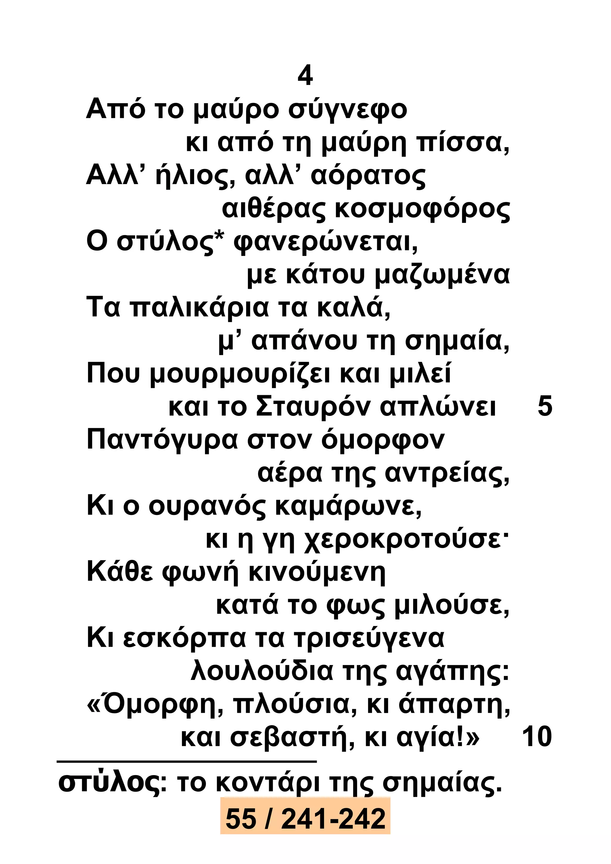 4 
Από το μαύρο σύγνεφο 
κι από τη μαύρη πίσσα, 
Αλλ’ ήλιος, αλλ’ αόρατος 
αιθέρας κοσμοφόρος 
Ο στύλος* φανερώνεται, 
με κάτου μαζωμένα 
Τα παλικάρια τα καλά, 
μ’ απάνου τη σημαία, 
Που μουρμουρίζει και μιλεί 
και το Σταυρόν απλώνει 5 
Παντόγυρα στον όμορφον 
αέρα της αντρείας, 
Κι ο ουρανός καμάρωνε, 
κι η γη χεροκροτούσε· 
Κάθε φωνή κινούμενη 
κατά το φως μιλούσε, 
Κι εσκόρπα τα τρισεύγενα 
λουλούδια της αγάπης: 
«Όμορφη, πλούσια, κι άπαρτη, 
και σεβαστή, κι αγία!» 10 
στύλος: το κοντάρι της σημαίας. 
55 / 241-242 
 