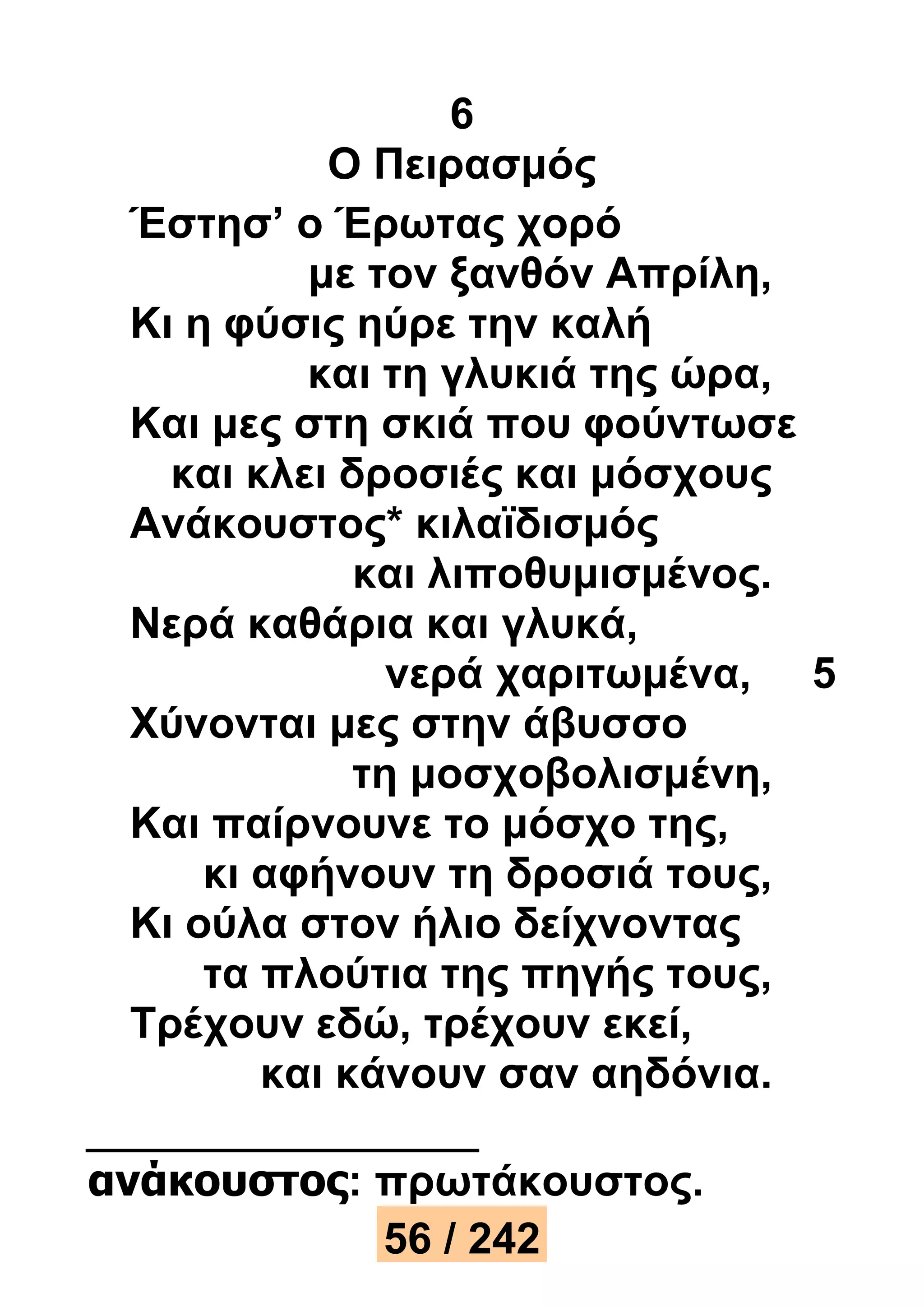 6 
Ο Πειρασμός 
Έστησ’ ο Έρωτας χορό 
με τον ξανθόν Απρίλη, 
Κι η φύσις ηύρε την καλή 
και τη γλυκιά της ώρα, 
Και μες στη σκιά που φούντωσε 
και κλει δροσιές και μόσχους 
Ανάκουστος* κιλαϊδισμός 
και λιποθυμισμένος. 
Νερά καθάρια και γλυκά, 
νερά χαριτωμένα, 5 
Χύνονται μες στην άβυσσο 
τη μοσχοβολισμένη, 
Και παίρνουνε το μόσχο της, 
κι αφήνουν τη δροσιά τους, 
Κι ούλα στον ήλιο δείχνοντας 
τα πλούτια της πηγής τους, 
Τρέχουν εδώ, τρέχουν εκεί, 
και κάνουν σαν αηδόνια. 
ανάκουστος: πρωτάκουστος. 
56 / 242 
 