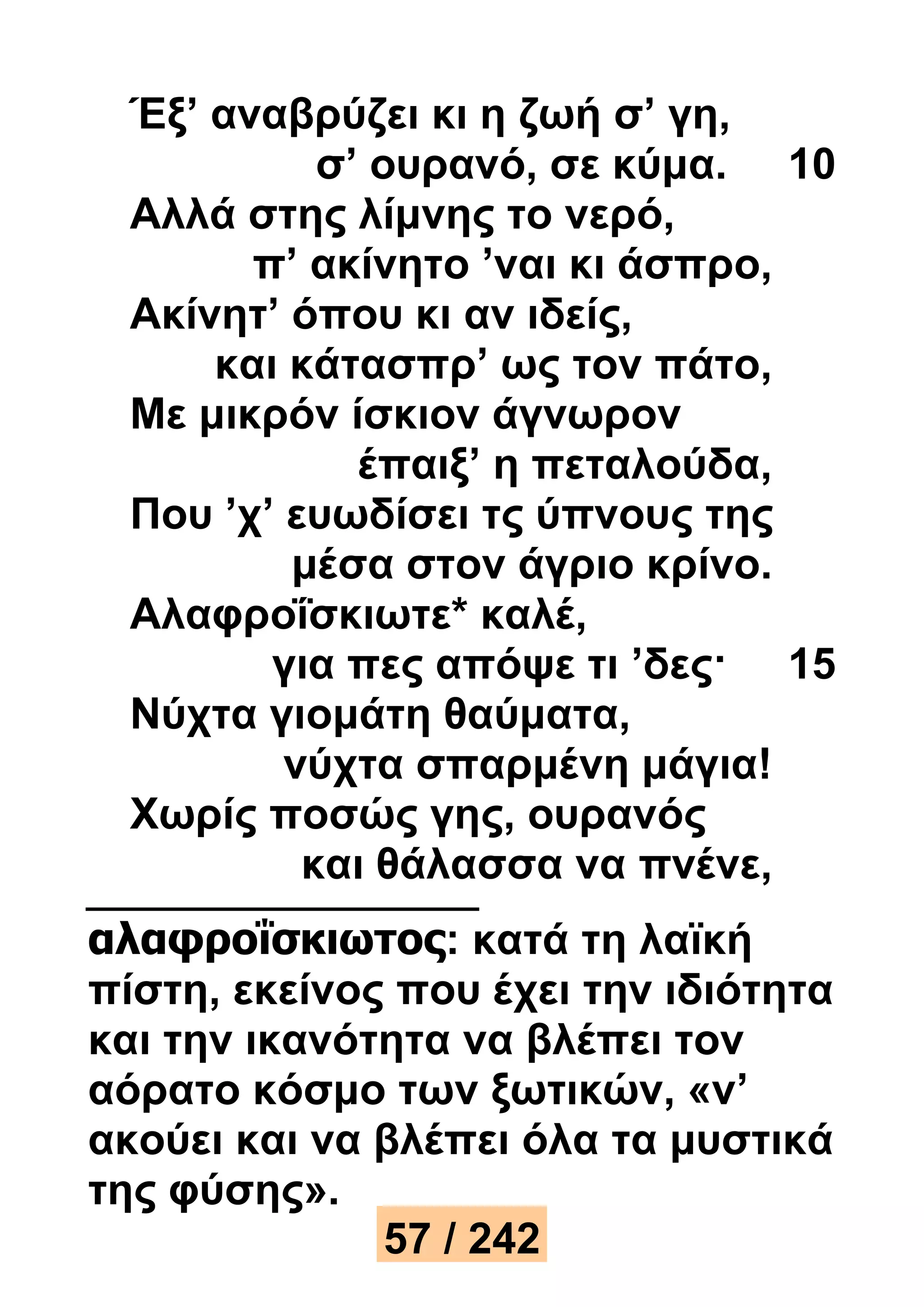 Έξ’ αναβρύζει κι η ζωή σ’ γη, 
σ’ ουρανό, σε κύμα. 10 
Αλλά στης λίμνης το νερό, 
π’ ακίνητο ’ναι κι άσπρο, 
Ακίνητ’ όπου κι αν ιδείς, 
και κάτασπρ’ ως τον πάτο, 
Με μικρόν ίσκιον άγνωρον 
έπαιξ’ η πεταλούδα, 
Που ’χ’ ευωδίσει τς ύπνους της 
μέσα στον άγριο κρίνο. 
Αλαφροΐσκιωτε* καλέ, 
για πες απόψε τι ’δες· 15 
Νύχτα γιομάτη θαύματα, 
νύχτα σπαρμένη μάγια! 
Χωρίς ποσώς γης, ουρανός 
και θάλασσα να πνένε, 
αλαφροΐσκιωτος: κατά τη λαϊκή 
πίστη, εκείνος που έχει την ιδιότητα 
και την ικανότητα να βλέπει τον 
αόρατο κόσμο των ξωτικών, «ν’ 
ακούει και να βλέπει όλα τα μυστικά 
της φύσης». 
57 / 242 
 