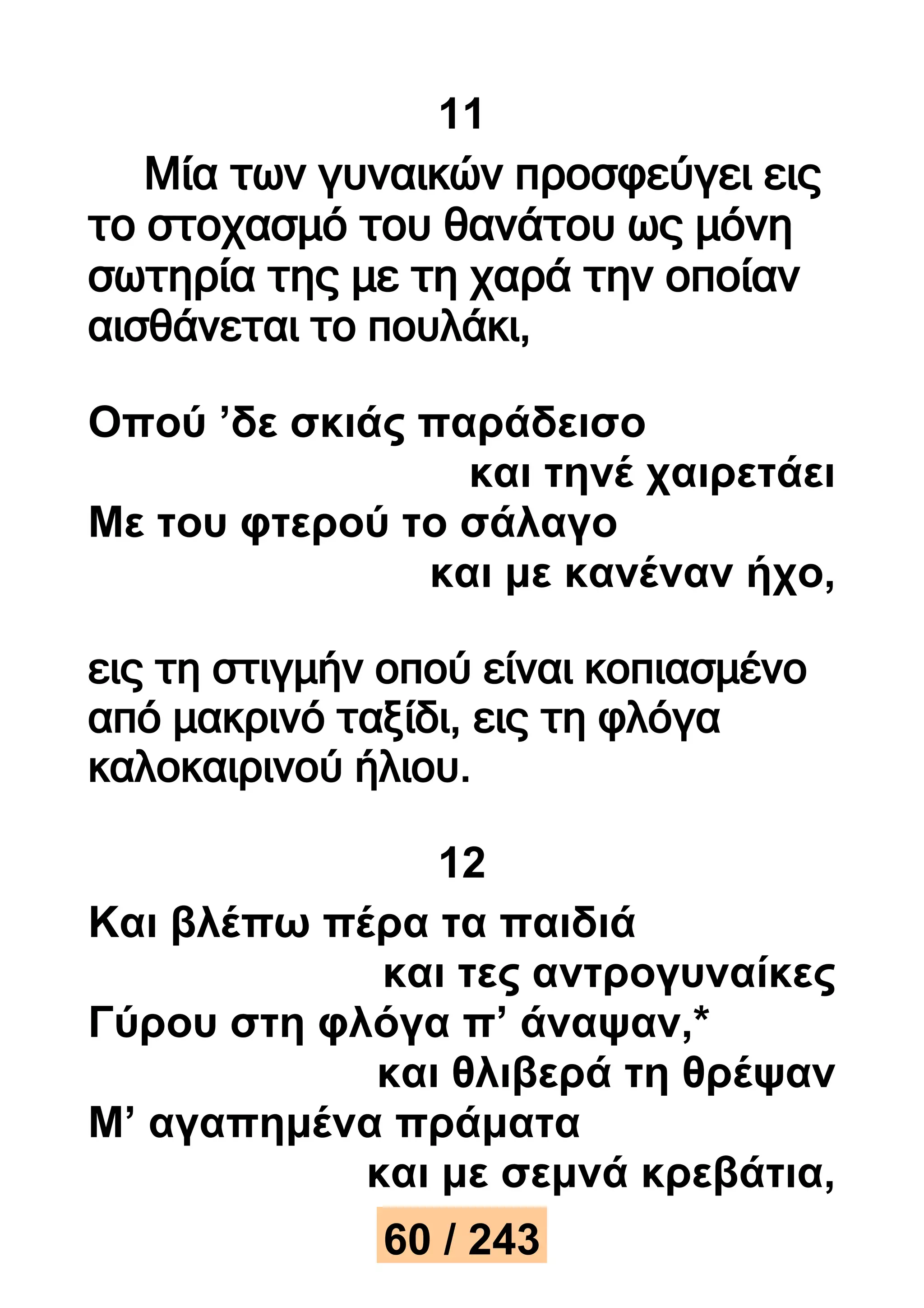 11 
Μία των γυναικών προσφεύγει εις 
το στοχασμό του θανάτου ως μόνη 
σωτηρία της με τη χαρά την οποίαν 
αισθάνεται το πουλάκι, 
Οπού ’δε σκιάς παράδεισο 
και τηνέ χαιρετάει 
Με του φτερού το σάλαγο 
και με κανέναν ήχο, 
εις τη στιγμήν οπού είναι κοπιασμένο 
από μακρινό ταξίδι, εις τη φλόγα 
καλοκαιρινού ήλιου. 
12 
Και βλέπω πέρα τα παιδιά 
και τες αντρογυναίκες 
Γύρου στη φλόγα π’ άναψαν,* 
και θλιβερά τη θρέψαν 
Μ’ αγαπημένα πράματα 
και με σεμνά κρεβάτια, 
60 / 243 
 