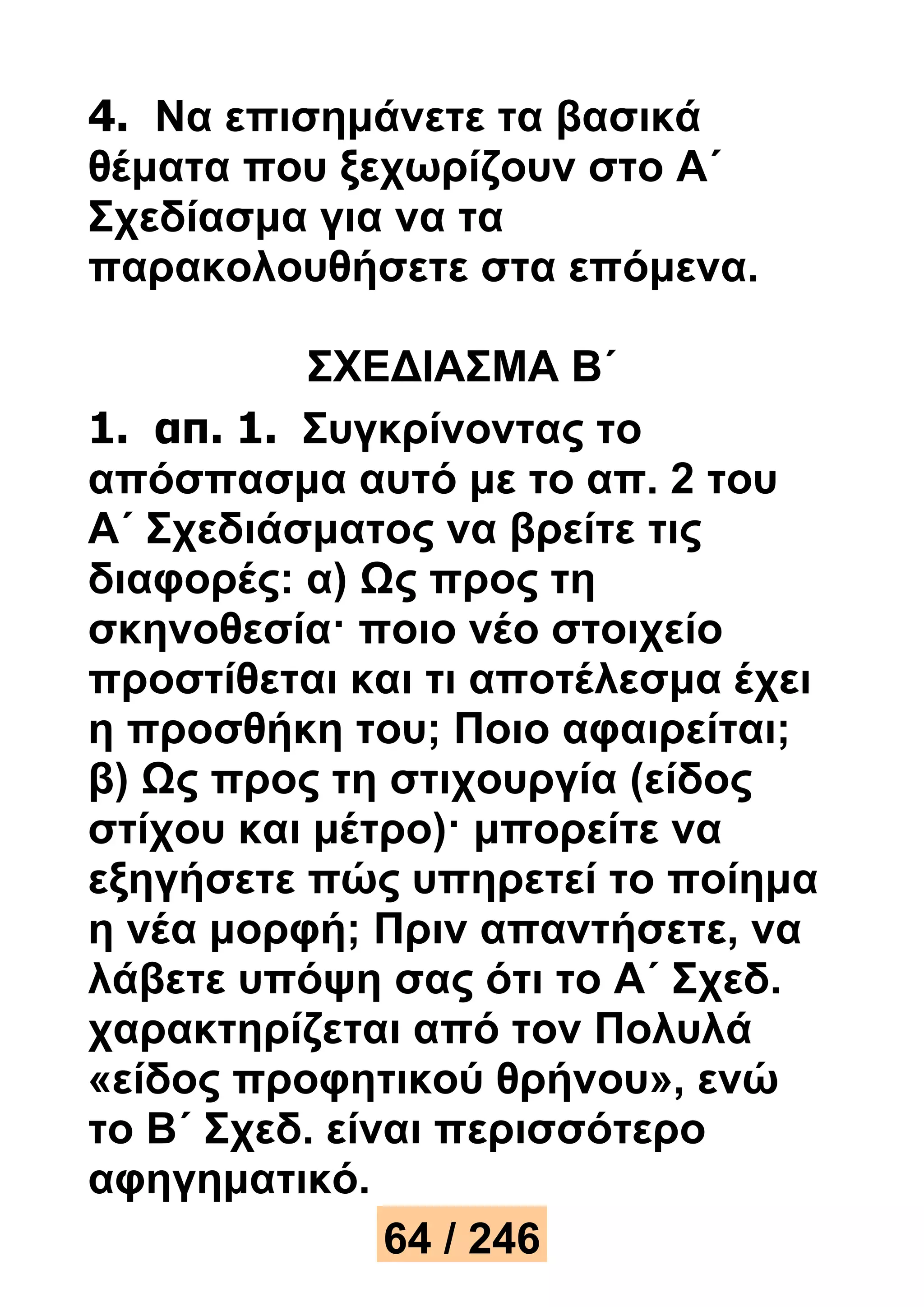 4. Να επισημάνετε τα βασικά 
θέματα που ξεχωρίζουν στο Α΄ 
Σχεδίασμα για να τα 
παρακολουθήσετε στα επόμενα. 
ΣΧΕΔΙΑΣΜΑ Β΄ 
1. απ. 1. Συγκρίνοντας το 
απόσπασμα αυτό με το απ. 2 του 
Α΄ Σχεδιάσματος να βρείτε τις 
διαφορές: α) Ως προς τη 
σκηνοθεσία· ποιο νέο στοιχείο 
προστίθεται και τι αποτέλεσμα έχει 
η προσθήκη του; Ποιο αφαιρείται; 
β) Ως προς τη στιχουργία (είδος 
στίχου και μέτρο)· μπορείτε να 
εξηγήσετε πώς υπηρετεί το ποίημα 
η νέα μορφή; Πριν απαντήσετε, να 
λάβετε υπόψη σας ότι το Α΄ Σχεδ. 
χαρακτηρίζεται από τον Πολυλά 
«είδος προφητικού θρήνου», ενώ 
το Β΄ Σχεδ. είναι περισσότερο 
αφηγηματικό. 
64 / 246 
 
