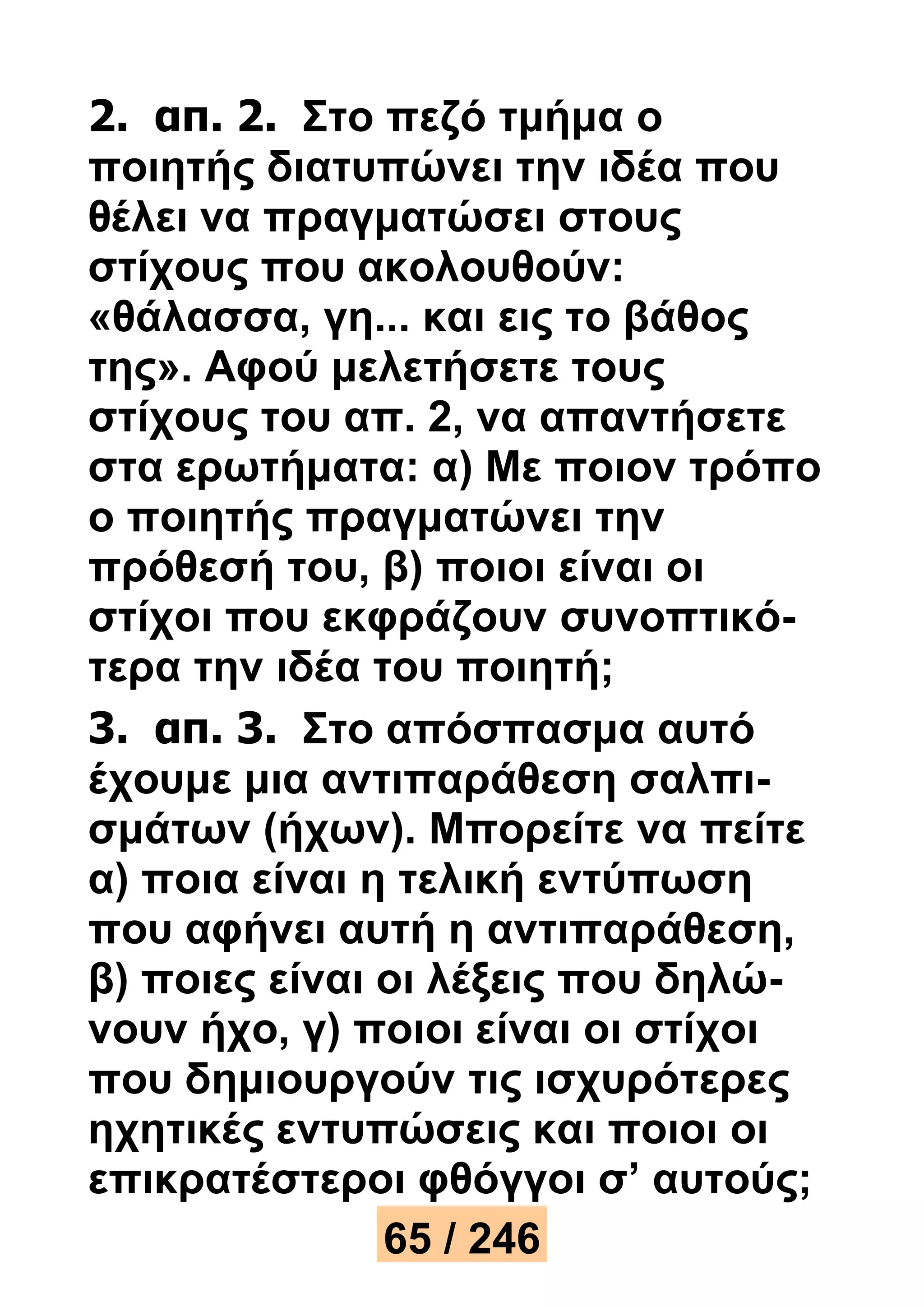 2. απ. 2. Στο πεζό τμήμα ο 
ποιητής διατυπώνει την ιδέα που 
θέλει να πραγματώσει στους 
στίχους που ακολουθούν: 
«θάλασσα, γη... και εις το βάθος 
της». Αφού μελετήσετε τους 
στίχους του απ. 2, να απαντήσετε 
στα ερωτήματα: α) Με ποιον τρόπο 
ο ποιητής πραγματώνει την 
πρόθεσή του, β) ποιοι είναι οι 
στίχοι που εκφράζουν συνοπτικό- 
τερα την ιδέα του ποιητή; 
3. απ. 3. Στο απόσπασμα αυτό 
έχουμε μια αντιπαράθεση σαλπι- 
σμάτων (ήχων). Μπορείτε να πείτε 
α) ποια είναι η τελική εντύπωση 
που αφήνει αυτή η αντιπαράθεση, 
β) ποιες είναι οι λέξεις που δηλώ- 
νουν ήχο, γ) ποιοι είναι οι στίχοι 
που δημιουργούν τις ισχυρότερες 
ηχητικές εντυπώσεις και ποιοι οι 
επικρατέστεροι φθόγγοι σ’ αυτούς; 
65 / 246 
 
