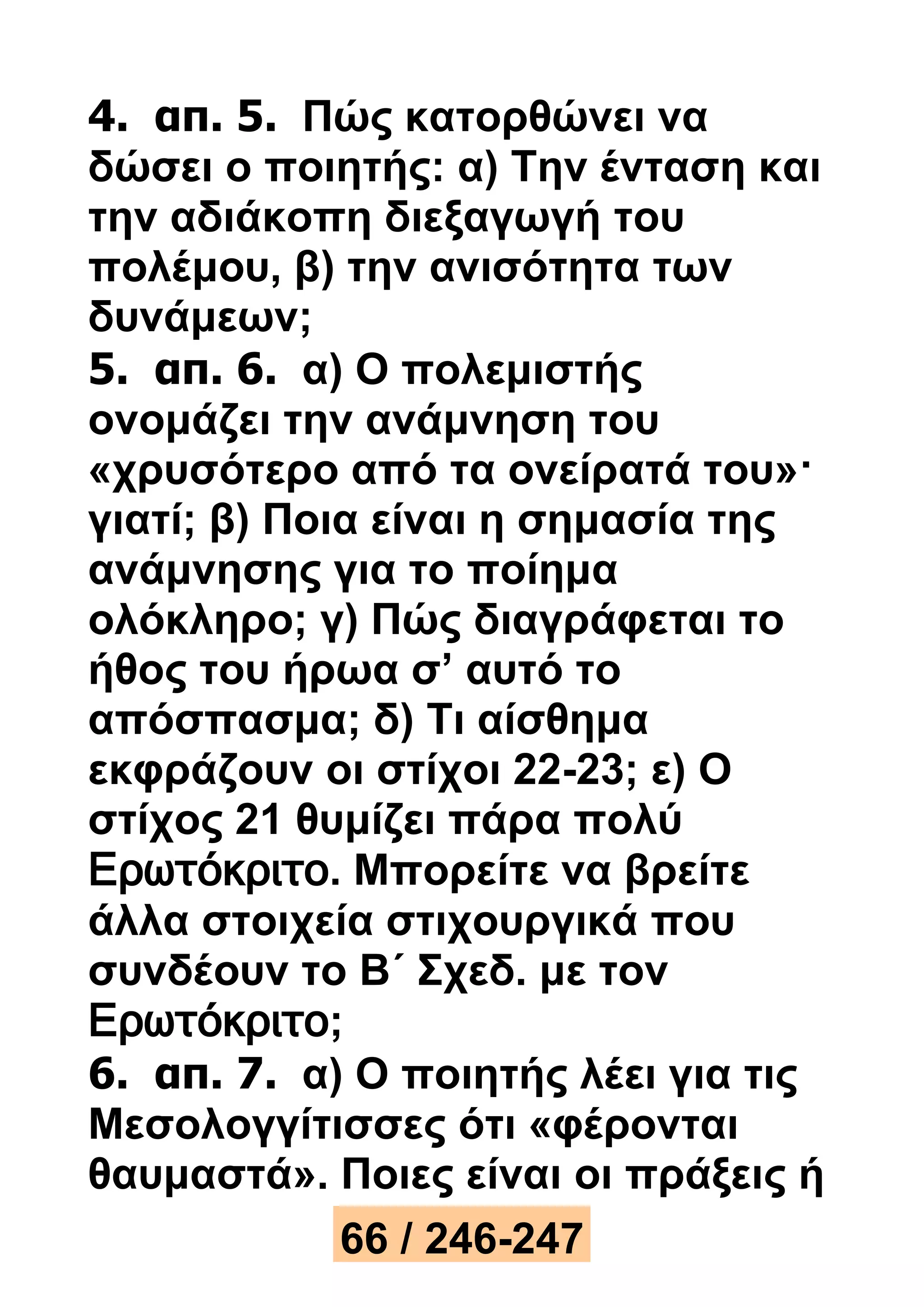 4. απ. 5. Πώς κατορθώνει να 
δώσει ο ποιητής: α) Την ένταση και 
την αδιάκοπη διεξαγωγή του 
πολέμου, β) την ανισότητα των 
δυνάμεων; 
5. απ. 6. α) Ο πολεμιστής 
ονομάζει την ανάμνηση του 
«χρυσότερο από τα ονείρατά του»· 
γιατί; β) Ποια είναι η σημασία της 
ανάμνησης για το ποίημα 
ολόκληρο; γ) Πώς διαγράφεται το 
ήθος του ήρωα σ’ αυτό το 
απόσπασμα; δ) Τι αίσθημα 
εκφράζουν οι στίχοι 22-23; ε) Ο 
στίχος 21 θυμίζει πάρα πολύ 
Ερωτόκριτο. Μπορείτε να βρείτε 
άλλα στοιχεία στιχουργικά που 
συνδέουν το Β΄ Σχεδ. με τον 
Ερωτόκριτο; 
6. απ. 7. α) Ο ποιητής λέει για τις 
Μεσολογγίτισσες ότι «φέρονται 
θαυμαστά». Ποιες είναι οι πράξεις ή 
66 / 246-247 
 