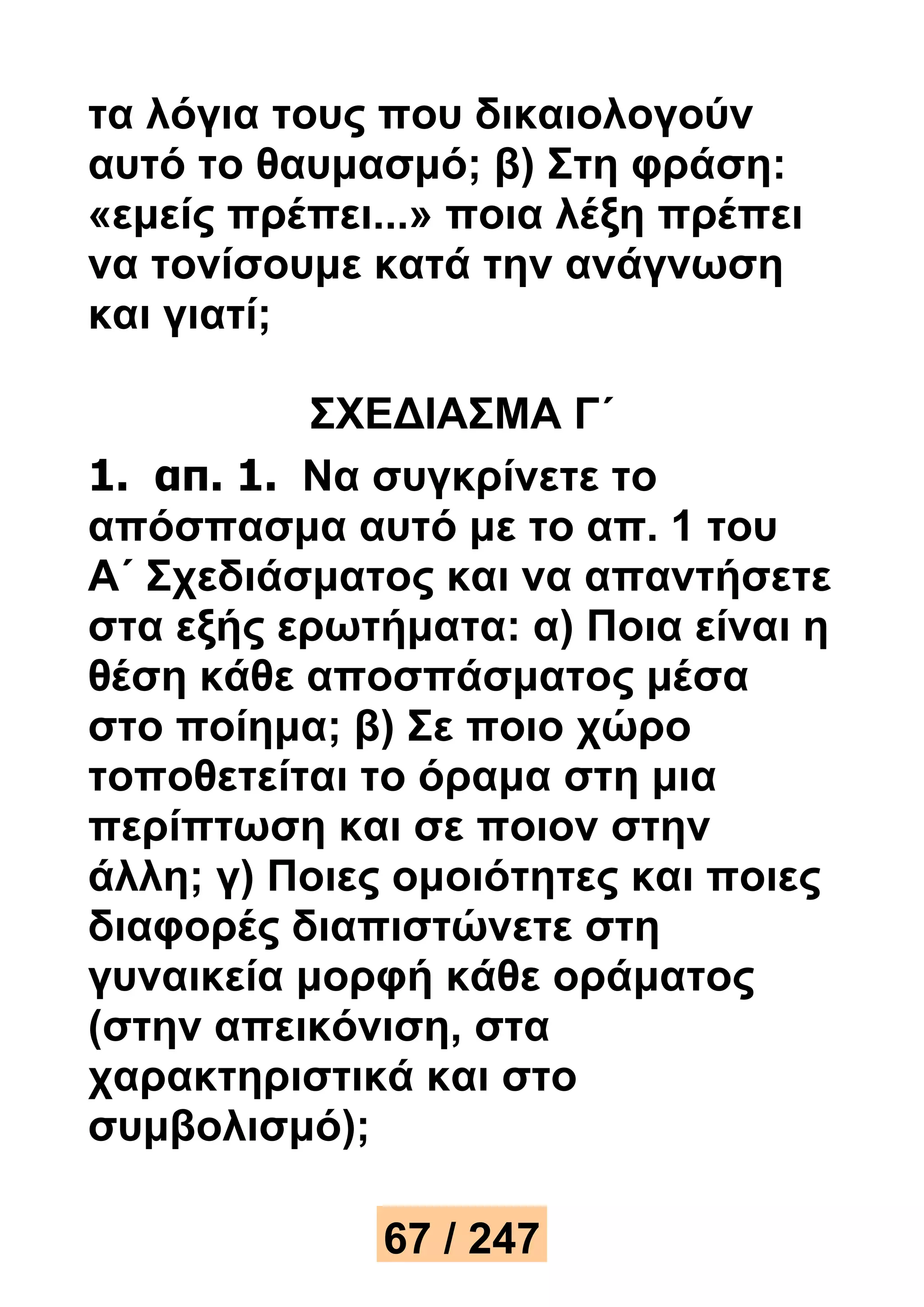 τα λόγια τους που δικαιολογούν 
αυτό το θαυμασμό; β) Στη φράση: 
«εμείς πρέπει...» ποια λέξη πρέπει 
να τονίσουμε κατά την ανάγνωση 
και γιατί; 
ΣΧΕΔΙΑΣΜΑ Γ΄ 
1. απ. 1. Να συγκρίνετε το 
απόσπασμα αυτό με το απ. 1 του 
Α΄ Σχεδιάσματος και να απαντήσετε 
στα εξής ερωτήματα: α) Ποια είναι η 
θέση κάθε αποσπάσματος μέσα 
στο ποίημα; β) Σε ποιο χώρο 
τοποθετείται το όραμα στη μια 
περίπτωση και σε ποιον στην 
άλλη; γ) Ποιες ομοιότητες και ποιες 
διαφορές διαπιστώνετε στη 
γυναικεία μορφή κάθε οράματος 
(στην απεικόνιση, στα 
χαρακτηριστικά και στο 
συμβολισμό); 
67 / 247 
 